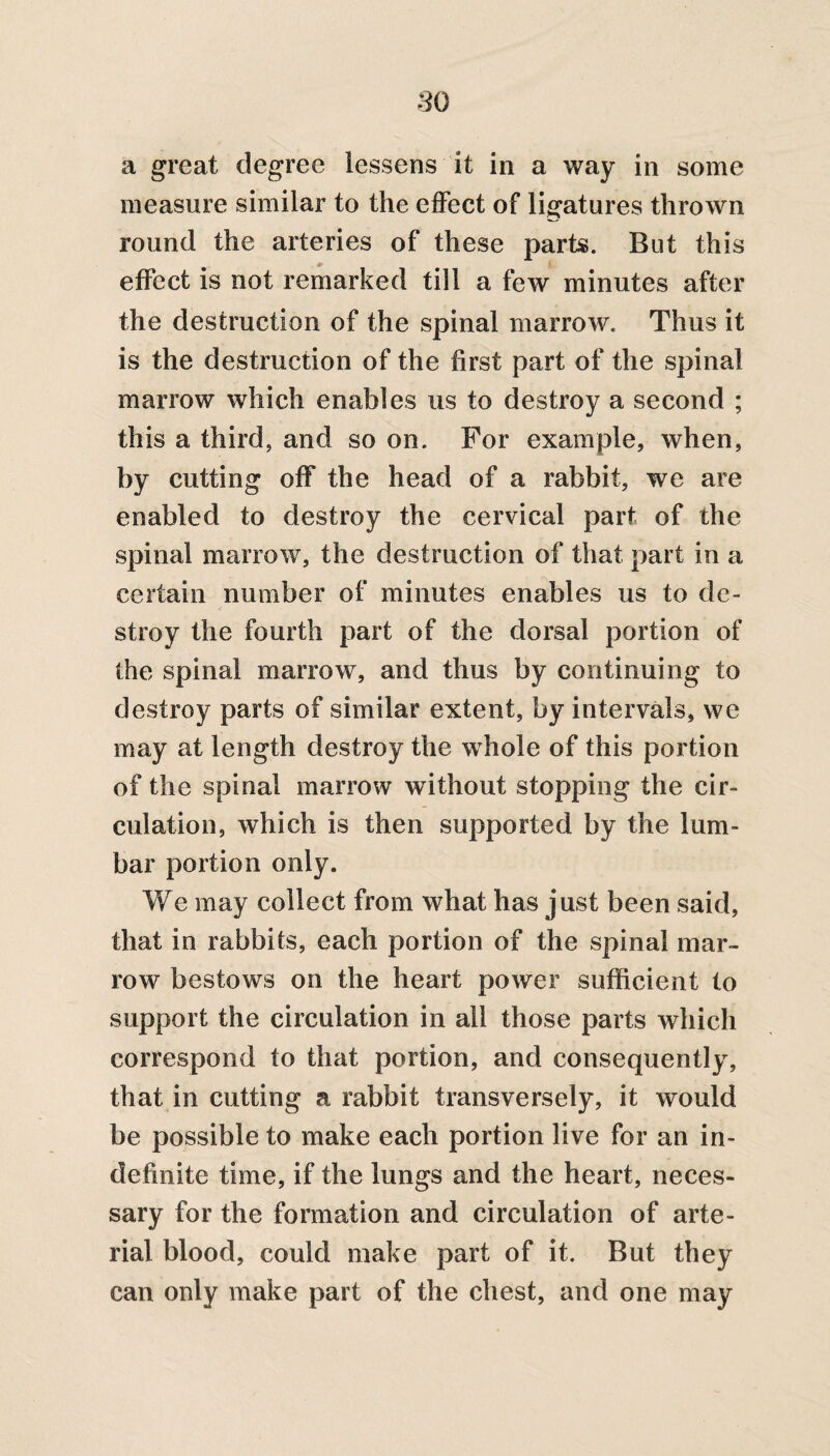 a great degree lessens it in a way in some measure similar to the effect of ligatures thrown round the arteries of these parts. But this effect is not remarked till a few minutes after the destruction of the spinal marrow. Thus it is the destruction of the first part of the spinal marrow which enables us to destroy a second ; this a third, and so on. For example, when, by cutting off the head of a rabbit, we are enabled to destroy the cervical part of the spinal marrow, the destruction of that part in a certain number of minutes enables us to de¬ stroy the fourth part of the dorsal portion of the spinal marrow, and thus by continuing to destroy parts of similar extent, by intervals, we may at length destroy the whole of this portion of the spinal marrow without stopping the cir¬ culation, which is then supported by the lum¬ bar portion only. We may collect from what has just been said, that in rabbits, each portion of the spinal mar¬ row bestows on the heart power sufficient to support the circulation in all those parts which correspond to that portion, and consequently, that in cutting a rabbit transversely, it would be possible to make each portion live for an in¬ definite time, if the lungs and the heart, neces¬ sary for the formation and circulation of arte¬ rial blood, could make part of it. But they can only make part of the chest, and one may