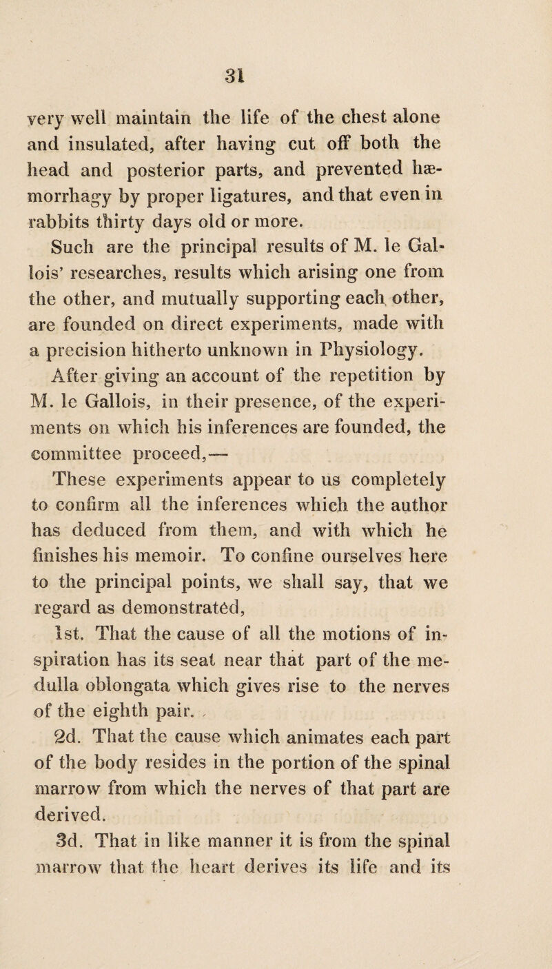 very well maintain the life of the chest alone and insulated, after having cut off both the head and posterior parts, and prevented hse- morrhagy by proper ligatures, and that even in rabbits thirty days old or more. Such are the principal results of M. le Gal* lois’ researches, results which arising one from the other, and mutually supporting each other, are founded on direct experiments, made with a precision hitherto unknown in Physiology. After giving an account of the repetition by M. le Gallois, in their presence, of the experi¬ ments on which his inferences are founded, the committee proceed,— These experiments appear to us completely to confirm all the inferences which the author has deduced from them, and with which he finishes his memoir. To confine ourselves here to the principal points, we shall say, that we regard as demonstrated, 1st. That the cause of all the motions of in¬ spiration has its seat near that part of the me¬ dulla oblongata which gives rise to the nerves of the eighth pair. , 2d. That the cause which animates each part of the body resides in the portion of the spinal marrow from which the nerves of that part are derived. 3d. That in like manner it is from the spinal marrow that the heart derives its life and its