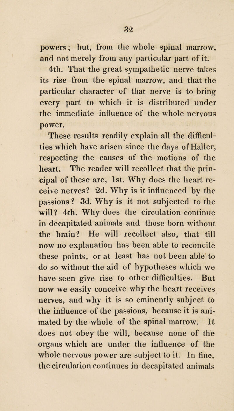 powers; but, from the whole spinal marrow, and not merely from any particular part of it. 4th. That the great sympathetic nerve takes its rise from the spinal marrow, and that the particular character of that nerve is to bring every part to which it is distributed under the immediate influence of the whole nervous power. These results readily explain all the difficul¬ ties which have arisen since the days of Haller, respecting the causes of the motions of the heart. The reader will recollect that the prin¬ cipal of these are, 1st. Why does the heart re¬ ceive nerves? 2d. Why is it influenced by the passions? 3d. Why is it not subjected to the will? 4th. Why does the circulation continue in decapitated animals and those born without the brain? He will recollect also, that till now no explanation has been able to reconcile these points, or at least has not been able to do so without the aid of hypotheses which we have seen give rise to other difficulties. But now we easily conceive why the heart receives nerves, and why it is so eminently subject to the influence of the passions, because it is ani¬ mated by the whole of the spinal marrow. It does not obey the will, because none of the organs which are under the influence of the whole nervous power are subject to it. In fine, the circulation continues in decapitated animals