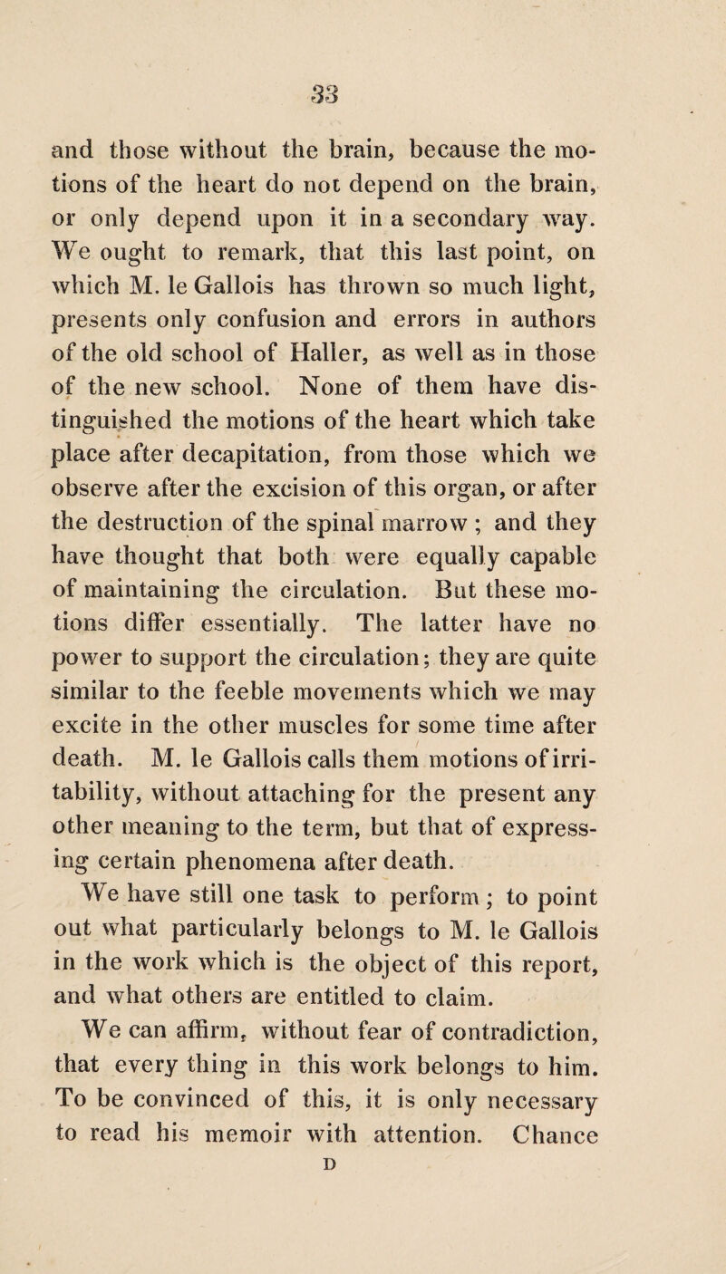 and those without the brain, because the mo¬ tions of the heart do not depend on the brain, or only depend upon it in a secondary way. We ought to remark, that this last point, on which M. le Gallois has thrown so much light, presents only confusion and errors in authors of the old school of Haller, as well as in those of the new school. None of them have dis¬ tinguished the motions of the heart which take place after decapitation, from those which we observe after the excision of this organ, or after the destruction of the spinal marrow ; and they have thought that both were equally capable of maintaining the circulation. But these mo¬ tions differ essentially. The latter have no power to support the circulation; they are quite similar to the feeble movements which we may excite in the other muscles for some time after death. M. le Gallois calls them motions of irri¬ tability, without attaching for the present any other meaning to the term, but that of express¬ ing certain phenomena after death. We have still one task to perform ; to point out what particularly belongs to M. le Gallois in the work which is the object of this report, and what others are entitled to claim. We can affirm, without fear of contradiction, that every thing in this work belongs to him. To be convinced of this, it is only necessary to read his memoir with attention. Chance D