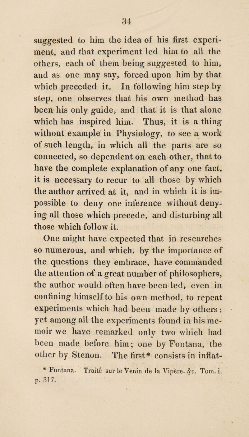 suggested to him the idea of his first experi¬ ment, and that experiment led him to all the others, each of them being suggested to him, and as one may say, forced upon him by that which preceded it. In following him step by step, one observes that his own method has been his only guide, and that it is that alone which has inspired him. Thus, it is a thing without example in Physiology, to see a work of such length, in which all the parts are so connected, so dependent on each other, that to have the complete explanation of any one fact, it is necessary to recur to all those by which the author arrived at it, and in which it is im¬ possible to deny one inference without deny¬ ing all those which precede, and disturbing all those which follow it. One might have expected that in researches so numerous, and which, by the importance of the questions they embrace, have commanded the attention of a great number of philosophers, the author would often have been led, even in confining himself to his own method, to repeat experiments which had been made by others; yet among all the experiments found in his me¬ moir we have remarked only two which had been made before him; one by Fontana, the other by Stenon. The first* consists in inflat- * Fontana. Traite sur le Venin de la Vip&re. fyc. Tom. i. p. 317.