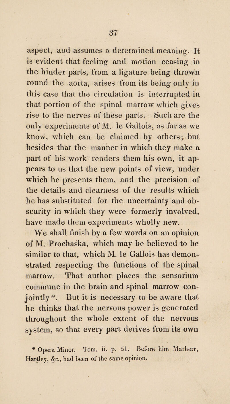 aspect, and assumes a determined meaning. It is evident that feeling and motion ceasing in the hinder parts, from a ligature being thrown round the aorta, arises from its being only in this case that the circulation is interrupted in that portion of the spinal marrow which gives rise to the nerves of these parts. Such are the only experiments of M. le Gallois, as far as we know, which can be claimed by others* but besides that the manner in which they make a part of his work renders them his own, it ap¬ pears to us that the new points of view, under which he presents them, and the precision of the details and clearness of the results which he has substituted for the uncertainty and ob¬ scurity in which they were formerly involved, have made them experiments wholly new. We shall finish by a few words on an opinion of M. Prochaska, which may be believed to be similar to that, which M. le Gallois has demon¬ strated respecting the functions of the spinal marrow. That author places the sensorium commune in the brain and spinal marrow con¬ jointly*. But it is necessary to be aware that he thinks that the nervous power is generated throughout the whole extent of the nervous system, so that every part derives from its own • Opera Minor. Tom. ii. p. 51. Before him Marherr, Hartley, §*c., had been of the same opinion.