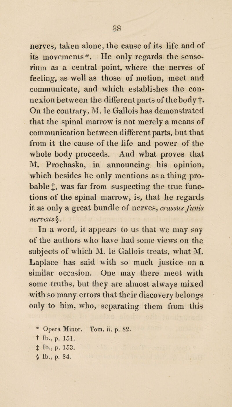 nerves, taken alone, the cause of its life and of its movements* * * §. He only regards the senso- rium as a central point, where the nerves of feeling, as well as those of motion, meet and communicate, and which establishes the con¬ nexion between the different parts of the body f* On the contrary, M. le Gallois has demonstrated that the spinal marrow is not merely a means of communication between different parts, but that from it the cause of the life and power of the whole body proceeds. And what proves that M. Prochaska, in announcing his opinion, which besides he only mentions as a thing pro¬ bable was far from suspecting the true func¬ tions of the spinal marrow, is, that he regards it as only a great bundle of nerves, crassus funis nerveus §. In a word, it appears to us that we may say of the authors who have had some views on the subjects of which M. le Gallois treats, what M. Laplace has said with so much justice on a similar occasion. One may there meet with some truths, but they are almost always mixed with so many errors that their discovery belongs only to him, who, separating them from this * Opera Minor. Torn. ii. p. 82. t lb., p. 151. t lb., p. 153. § lb., p. 84.