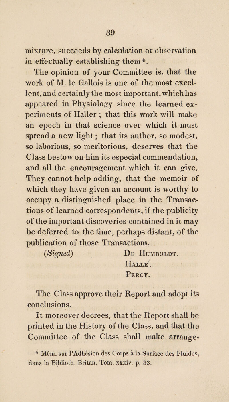 mixture, succeeds by calculation or observation in effectually establishing them*. The opinion of your Committee is, that the work of M. le Gallois is one of the most excel¬ lent, and certainly the most important, which has appeared in Physiology since the learned ex¬ periments of Haller ; that this work will make an epoch in that science over which it must spread a new light; that its author, so modest, so laborious, so meritorious, deserves that the Class bestow on him its especial commendation, and all the encouragement which it can give. They cannot help adding, that the memoir of which they have given an account is worthy to occupy a distinguished place in the Transac¬ tions of learned correspondents, if the publicity of the important discoveries contained in it may be deferred to the time, perhaps distant, of the publication of those Transactions. (Signed) De Humboldt. Halle'. Percy. The Class approve their Report and adopt its conclusions. It moreover decrees, that the Report shall be printed in the History of the Class, and that the Committee of the Class shall make arrange- * Mem. sur l’Adhesion des Corps la Surface des Fluides, dans la Biblioth, Britan. Tom. xxxiv. p. 33.