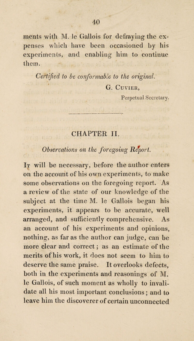 ments with M. le Gallois for defraying the ex¬ penses which have been occasioned by his V experiments, and enabling him to continue them. Certified to be conformable to the original. G. Cuvier, Perpetual Secretary. CHAPTER II. Observations on the foregoing Report. It will be necessary, before the author enters on the account of his own experiments, to make some observations on the foregoing report. As a review of the state of our knowledge of the subject at the time M. le Gallois began his experiments, it appears to be accurate, well arranged, and sufficiently comprehensive. As an account of his experiments and opinions, nothing, as far as the author can judge, can be more clear and correct; as an estimate of the merits of his work, it does not seem to him to deserve the same praise. It overlooks defects, both in the experiments and reasonings of M. le Gallois, of such moment as wholly to invali¬ date all his most important conclusions; and to leave him the discoverer of certain unconnected