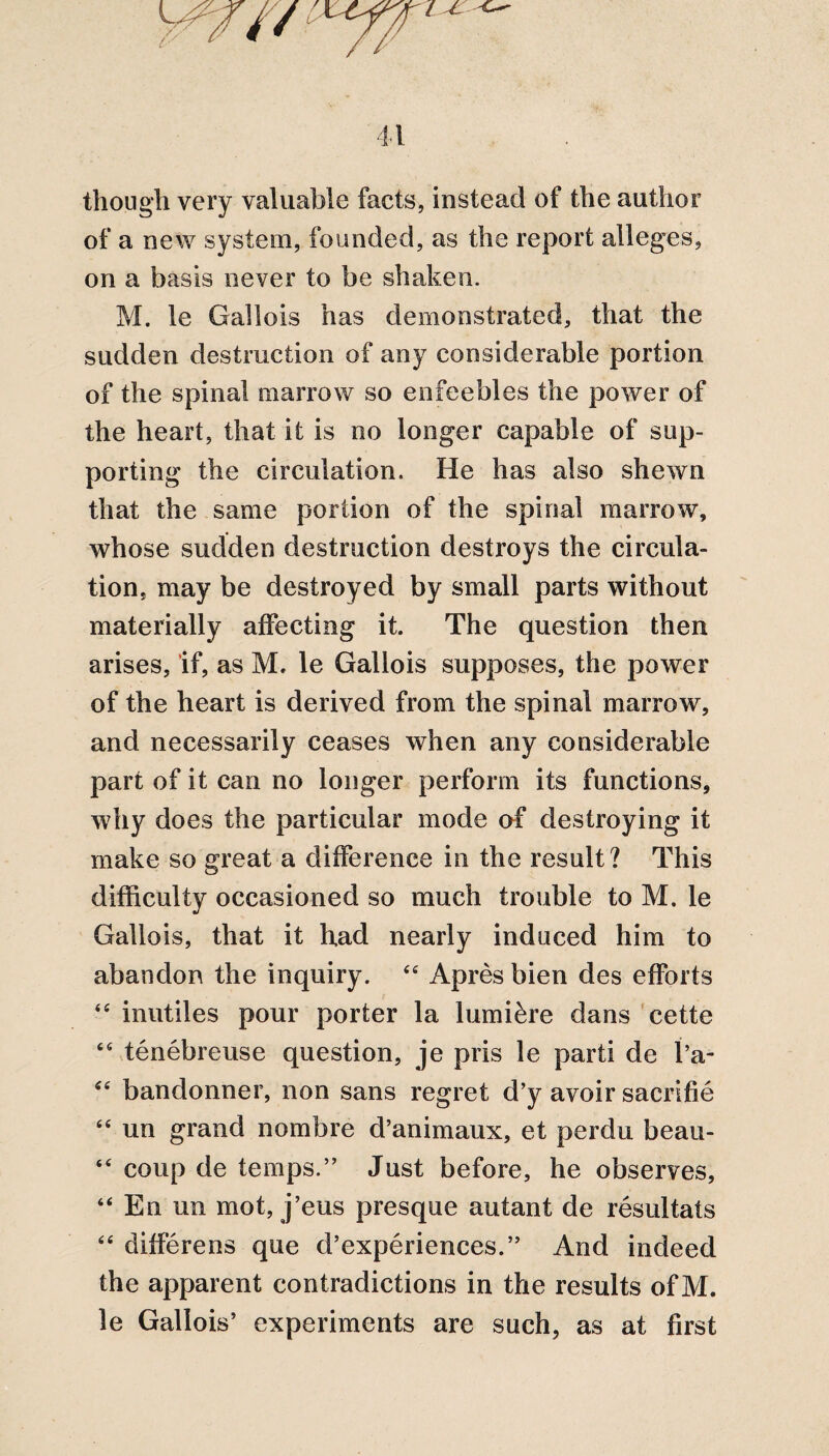 though very valuable facts, instead of the author of a new system, founded, as the report alleges, on a basis never to be shaken. M. le Gallo is has demonstrated, that the sudden destruction of any considerable portion of the spinal marrow so enfeebles the power of the heart, that it is no longer capable of sup¬ porting the circulation. He has also shewn that the same portion of the spinal marrow, whose sudden destruction destroys the circula¬ tion, may be destroyed by small parts without materially affecting it. The question then arises, if, as M. le Gallois supposes, the power of the heart is derived from the spinal marrow, and necessarily ceases when any considerable part of it can no longer perforin its functions, why does the particular mode of destroying it make so great a difference in the result? This difficulty occasioned so much trouble to M. le Gallois, that it had nearly induced him to abandon the inquiry. 44 Apres bien des efforts 44 inutiles pour porter la lumikre dans cette 64 tenebreuse question, je pris le parti de I’a- 44 bandonner, non sans regret d’y avoir sacrifie 44 un grand no mb re d’animaux, et perdu beau- 44 coup de temps.” Just before, he observes, 44 En un mot, j’eus presque autant de resultats 44 differens que d’experiences.” And indeed the apparent contradictions in the results of M. le Gallois’ experiments are such, as at first