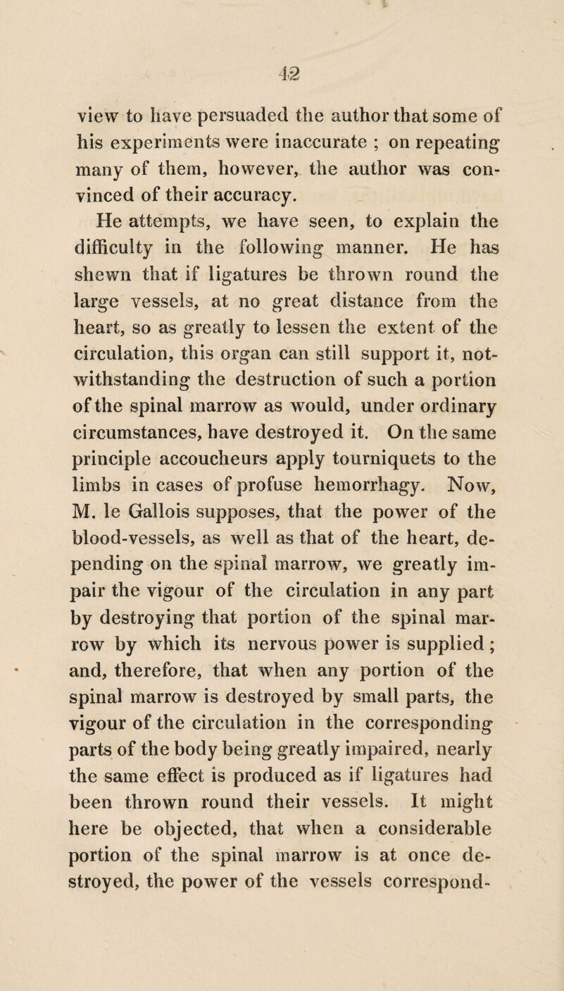 view to have persuaded the author that some of his experiments were inaccurate ; on repeating many of them, however, the author was con¬ vinced of their accuracy. He attempts, we have seen, to explain the difficulty in the following manner. He has shewn that if ligatures be thrown round the large vessels, at no great distance from the heart, so as greatly to lessen the extent of the circulation, this organ can still support it, not¬ withstanding the destruction of such a portion of the spinal marrow as would, under ordinary circumstances, have destroyed it. On the same principle accoucheurs apply tourniquets to the limbs in cases of profuse hemorrhagy. Now, M. le Gallois supposes, that the power of the blood-vessels, as well as that of the heart, de¬ pending on the spinal marrow, we greatly im¬ pair the vigour of the circulation in any part by destroying that portion of the spinal mar¬ row by which its nervous power is supplied ; and, therefore, that when any portion of the spinal marrow is destroyed by small parts, the vigour of the circulation in the corresponding parts of the body being greatly impaired, nearly the same effect is produced as if ligatures had been thrown round their vessels. It might here be objected, that when a considerable portion of the spinal marrow is at once de¬ stroyed, the power of the vessels correspond-