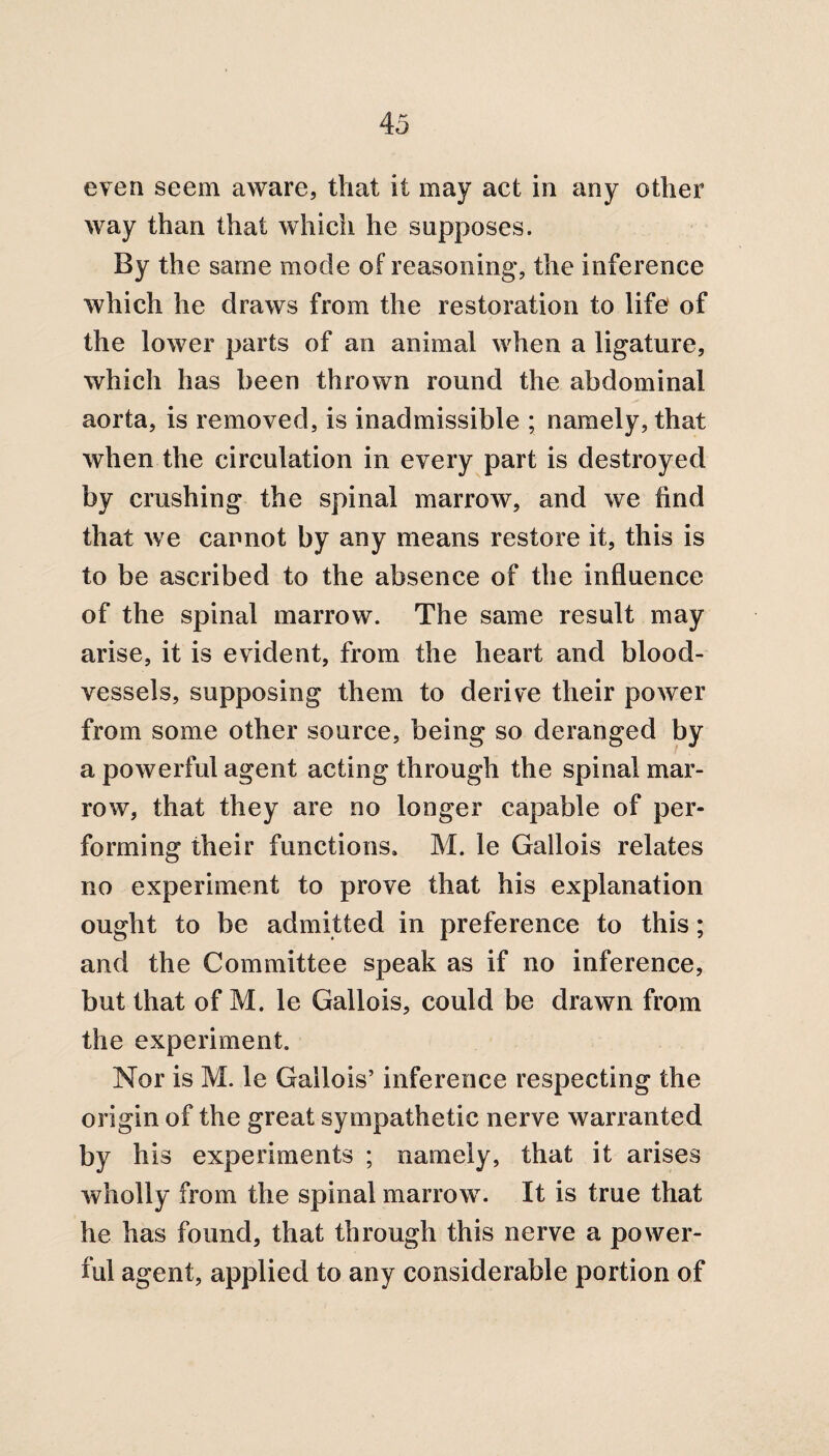 even seem aware, that it may act in any other way than that which he supposes. By the same mode of reasoning, the inference which he draws from the restoration to life of the lower parts of an animal when a ligature, which has been thrown round the abdominal aorta, is removed, is inadmissible ; namely, that when the circulation in every part is destroyed by crushing the spinal marrow, and we find that we cannot by any means restore it, this is to be ascribed to the absence of the influence of the spinal marrow. The same result may arise, it is evident, from the heart and blood¬ vessels, supposing them to derive their power from some other source, being so deranged by a powerful agent acting through the spinal mar¬ row, that they are no longer capable of per¬ forming their functions. M. le Gallois relates no experiment to prove that his explanation ought to be admitted in preference to this; and the Committee speak as if no inference, but that of M. le Gallois, could be drawn from the experiment. Nor is M. le Gallois’ inference respecting the origin of the great sympathetic nerve warranted by his experiments ; namely, that it arises wholly from the spinal marrow. It is true that he has found, that through this nerve a power¬ ful agent, applied to any considerable portion of