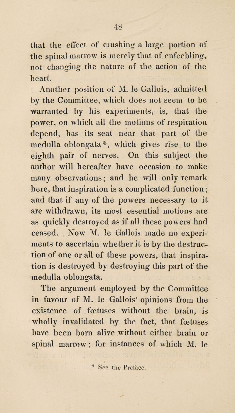 that the effect of clashing a large portion of the spinal marrow is merely that of enfeebling, not changing the nature of the action of the heart. Another position of M. le Gallois, admitted by the Committee, which does not seem to be warranted by his experiments, is, that the power, on which ail the motions of respiration depend, has its seat near that part of the medulla oblongata*, which gives rise to the eighth pair of nerves. On this subject the author will hereafter have occasion to make many observations; and he will only remark here, that inspiration is a complicated function; and that if any of the powers necessary to it are withdrawn, its most essential motions are as quickly destroyed as if all these powers had ceased. Now M. le Gallois made no experi¬ ments to ascertain whether it is by the destruc¬ tion of one or all of these powers, that inspira¬ tion is destroyed by destroying this part of the medulla oblongata. The argument employed by the Committee in favour of M. le Gallois’ opinions from the existence of foetuses without the brain, is wholly invalidated by the fact, that foetuses have been born alive without either brain or spinal marrow; for instances of which M. le \ * See the Preface.