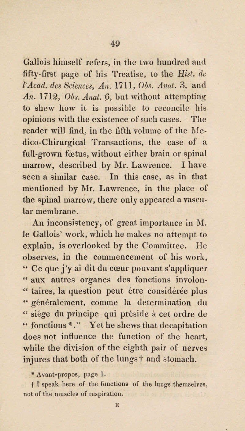 Gallois himself refers, in the two hundred and fifty-first page of his Treatise, to the Hist. de VAcad. des Sciences, An. 1711, Obs. Anat. 3, and An. 1712, Obs. Anat. 6, but without attempting to shew how it is possible to reconcile his opinions with the existence of such cases. The reader will find, in the fifth volume of the Me- dico-Chirurgical Transactions, the case of a full-grown foetus, without either brain or spinal marrow, described by Mr. Lawrence. I have seen a similar case. In this case, as in that mentioned by Mr. Lawrence, in the place of »• the spinal marrow, there only appeared a vascu¬ lar membrane. An inconsistency, of great importance in M. le Gallois’ work, which he makes no attempt to explain, is overlooked by the Committee. He observes, in the commencement of his work, “ Ce que j’y ai dit du cceur pouvant s’appliquer 46 aux autres organes des fonetions involon- “ taires, la question pent etre consideree plus ec generalement, comme la determination du <e siege du principe qui preside a cet ordre de 6e fonetions Yet he shews that decapitation does not influence the function of the heart, while the division of the eighth pair of nerves injures that both of the lungsf and stomach. * Avant-propos, page 1. f I speak here of the functions of the lungs themselves, not of the muscles of respiration. E