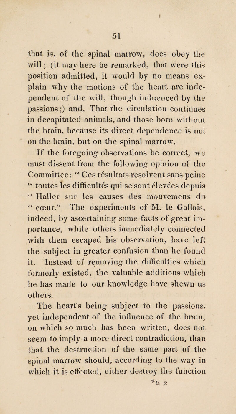 that is, of the spinal marrow, does obey the will; (it may here be remarked, that were this position admitted, it would by no means ex¬ plain why the motions of the heart are inde¬ pendent of the will, though influenced by the passions;) and. That the circulation continues in decapitated animals, and those bom without the brain, because its direct dependence is not on the brain, but on the spinal marrow. If the foregoing observations be correct, we must dissent from the following opinion of the Committee: 44 Ces resultats resolvent sans peine “ toutes les difficultes qui se sont elev^es depuis 44 Haller sur les causes des mouvemens du 44 cceur.” The experiments of M. le Gallois, indeed, by ascertaining some facts of great im¬ portance, while others immediately connected with them escaped his observation, have left the subject in greater confusion than he found it. Instead of removing the difficulties which formerly existed, the valuable additions which he has made to our knowledge have shewn us others. The heart’s being subject to the passions, yet independent of the influence of the brain, on which so much has been written, does not seem to imply a more direct contradiction, than that the destruction of the same part of the spinal marrow should, according to the way in which it is effected, cither destroy the function *E 2