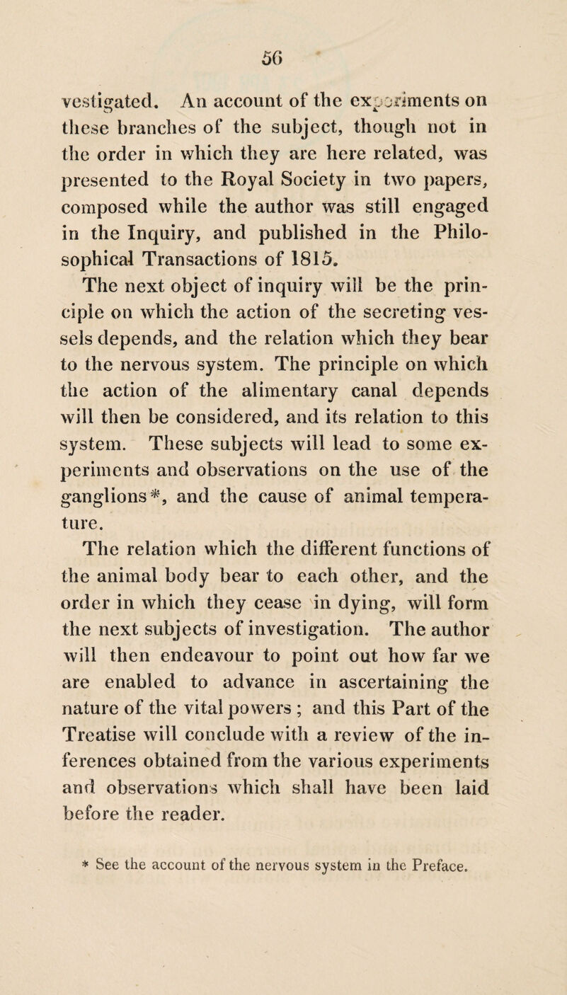 vesicated. An account of the experiments on these branches of the subject, though not in the order in which they are here related, was presented to the Royal Society in two papers, composed while the author was still engaged in the Inquiry, and published in the Philo¬ sophical Transactions of 1815. The next object of inquiry will be the prin¬ ciple on which the action of the secreting ves¬ sels depends, and the relation which they bear to the nervous system. The principle on which the action of the alimentary canal depends will then be considered, and its relation to this system. These subjects will lead to some ex¬ periments and observations on the use of the ganglions*, and the cause of animal tempera¬ ture. The relation which the different functions of the animal body bear to each other, and the order in which they cease in dying, will form the next subjects of investigation. The author will then endeavour to point out how far we are enabled to advance in ascertaining the nature of the vital powers ; and this Part of the Treatise will conclude with a review of the in¬ ferences obtained from the various experiments and observations which shall have been laid before the reader. * See the account of the nervous system in the Preface.