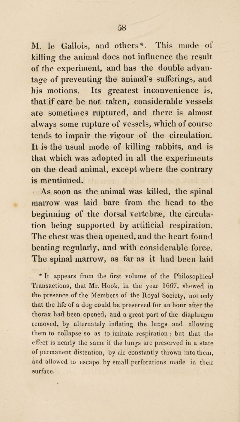 M. le Gallois, and others*. This mode of killing the animal does not influence the result of the experiment, and has the double advan¬ tage of preventing the animal’s sufferings, and his motions. Its greatest inconvenience is, that if care be not taken, considerable vessels are sometimes ruptured, and there is almost always some rupture of vessels, which of course tends to impair the vigour of the circulation. It is the usual mode of killing rabbits, and is that which was adopted in all the experiments on the dead animal, except where the contrary is mentioned. As soon as the animal was killed, the spinal marrow was laid bare from the head to the beginning of the dorsal vertebrae, the circula¬ tion being supported by artificial respiration. The chest was then opened, and the heart found beating regularly, and with considerable force. The spinal marrow, as far as it had been laid * It appears from the first volume of the Philosophical Transactions, that Mr. Hook, in the year 1667, shewed in the presence of the Members of the Royal Society, not only that the life of a dog could be preserved for an hour after the thorax had been opened, and a great part of the diaphragm removed, by alternately inflating the lungs and allowing them to collapse so as to imitate respiration ; but that the effect is nearly the same if the lungs are preserved in a state of permanent distention, by air constantly thrown into them, and allowed to escape by small perforations made in their snrface. t