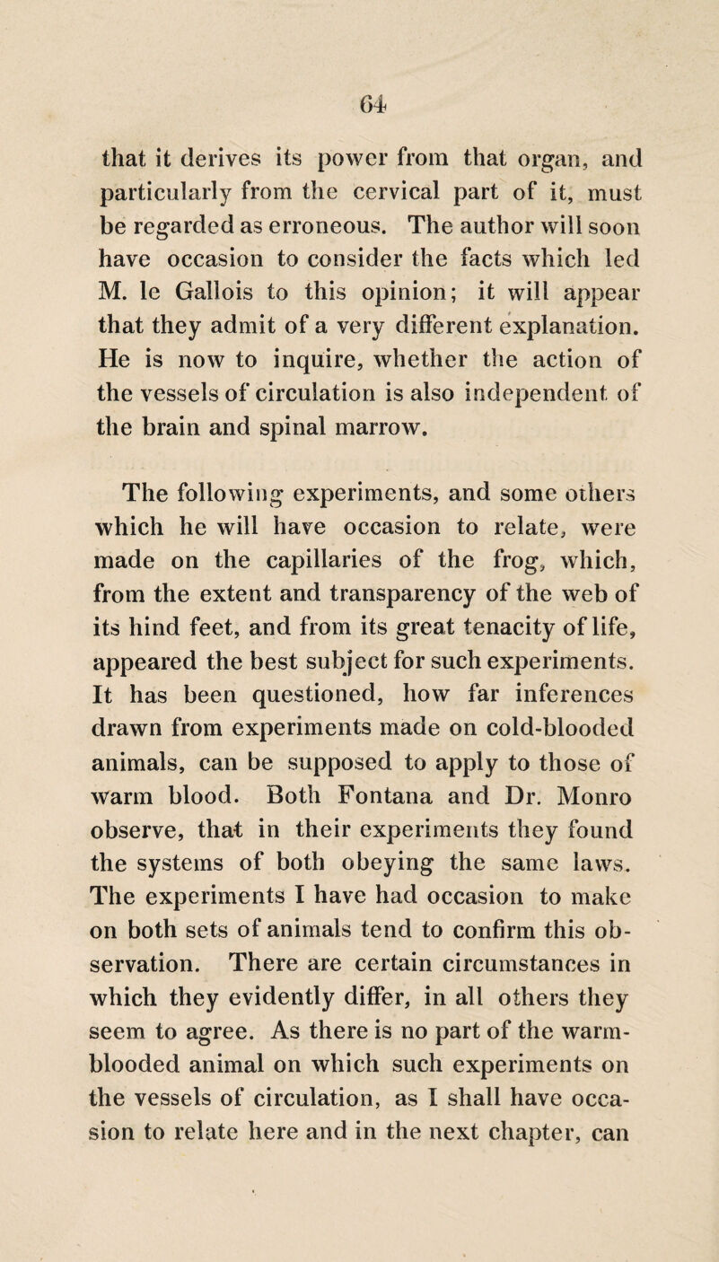 that it derives its power from that organ, and particularly from the cervical part of it, must be regarded as erroneous. The author will soon have occasion to consider the facts which led M. le Gallois to this opinion; it will appear that they admit of a very different explanation. He is now to inquire, whether the action of the vessels of circulation is also independent of the brain and spinal marrow. The following experiments, and some others which he will have occasion to relate, wrere made on the capillaries of the frog, which, from the extent and transparency of the web of its hind feet, and from its great tenacity of life, appeared the best subject for such experiments. It has been questioned, how far inferences drawn from experiments made on cold-blooded animals, can be supposed to apply to those of warm blood. Both Fontana and Dr. Monro observe, that in their experiments they found the systems of both obeying the same laws. The experiments I have had occasion to make on both sets of animals tend to confirm this ob¬ servation. There are certain circumstances in which they evidently differ, in all others they seem to agree. As there is no part of the warm¬ blooded animal on which such experiments on the vessels of circulation, as I shall have occa¬ sion to relate here and in the next chapter, can
