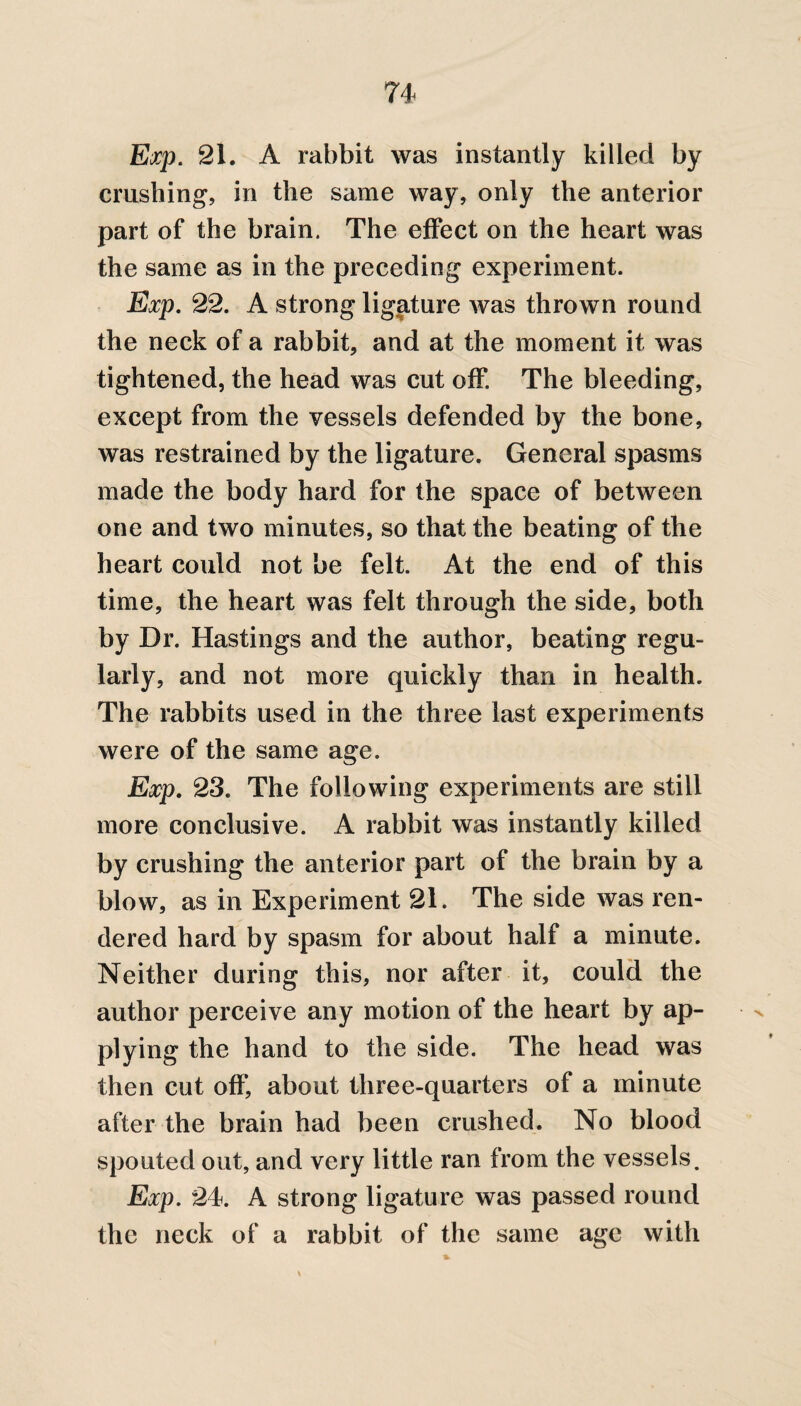 Exp. 21. A rabbit was instantly killed by crushing, in the same way, only the anterior part of the brain. The effect on the heart was the same as in the preceding experiment. Exp. 22. A strong ligature was thrown round the neck of a rabbit, and at the moment it was tightened, the head was cut off. The bleeding, except from the vessels defended by the bone, was restrained by the ligature. General spasms made the body hard for the space of between one and two minutes, so that the beating of the heart could not be felt. At the end of this time, the heart was felt through the side, both by Dr. Hastings and the author, beating regu¬ larly, and not more quickly than in health. The rabbits used in the three last experiments were of the same age. Exp. 23. The following experiments are still more conclusive. A rabbit was instantly killed by crushing the anterior part of the brain by a blow, as in Experiment 21. The side was ren¬ dered hard by spasm for about half a minute. Neither during this, nor after it, could the author perceive any motion of the heart by ap¬ plying the hand to the side. The head was then cut off, about three-quarters of a minute after the brain had been crushed. No blood spouted out, and very little ran from the vessels. Exp. 24. A strong ligature was passed round the neck of a rabbit of the same age with