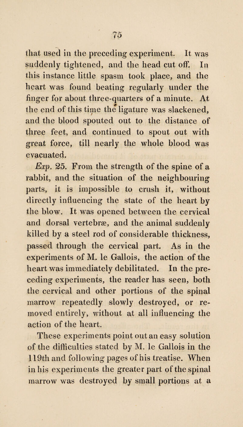 that used in the preceding experiment. It was suddenly tightened, and the head cut off. In this instance little spasm took place, and the heart was found beating regularly under the finger for about three-quarters of a minute. At the end of this time the ligature was slackened, and the blood spouted out to the distance of three feet, and continued to spout out with great force, till nearly the whole blood was evacuated. Exp. 25. From the strength of the spine of a rabbit, and the situation of the neighbouring parts, it is impossible to crush it, without directly influencing the state of the heart by the blow. It was opened between the cervical and dorsal vertebrae, and the animal suddenly killed by a steel rod of considerable thickness, passed through the cervical part. As in the experiments of M. le Gallois, the action of the heart was immediately debilitated. In the pre- * ceding experiments, the reader has seen, both the cervical and other portions of the spinal marrow repeatedly slowly destroyed, or re¬ moved entirely, without at all influencing the action of the heart. These experiments point out an easy solution of the difficulties stated by M. le Gallois in the 119th and following pages of his treatise. When in his experiments the greaterpart of the spinal marrow was destroyed by small portions at a