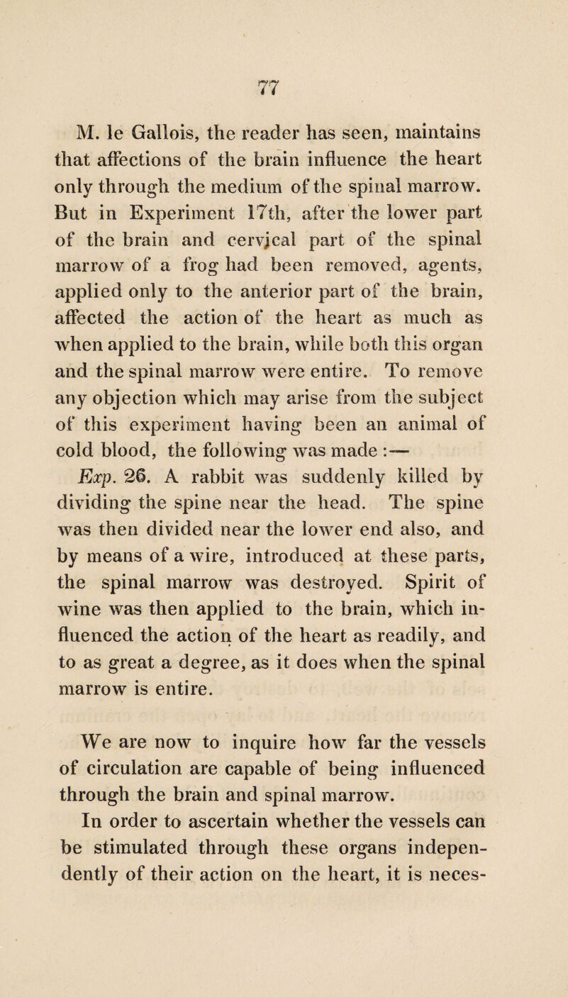 M. le Gallois, the reader has seen, maintains that affections of the brain influence the heart only through the medium of the spinal marrow. But in Experiment 17th, after the lower part of the brain and cervical part of the spinal marrow of a frog had been removed, agents, applied only to the anterior part of the brain, affected the action of the heart as much as when applied to the brain, while both this organ and the spinal marrow were entire. To remove any objection which may arise from the subject of this experiment having been an animal of cold blood, the following was made Exp. 26. A rabbit was suddenly killed by dividing the spine near the head. The spine was then divided near the lower end also, and by means of a wire, introduced at these parts, the spinal marrow was destroyed. Spirit of wine was then applied to the brain, which in¬ fluenced the action of the heart as readily, and to as great a degree, as it does when the spinal marrow is entire. We are now to inquire how far the vessels of circulation are capable of being influenced through the brain and spinal marrow. In order to ascertain whether the vessels can be stimulated through these organs indepen¬ dently of their action on the heart, it is neces-
