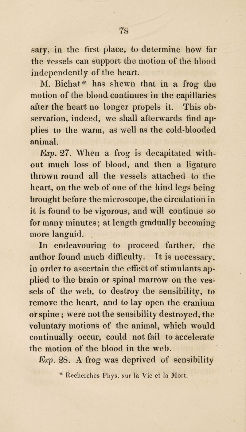 sary, in the first place, to determine how far the vessels can support the motion of the blood independently of the heart. M. Bichat* has shewn that in a frog the motion of the blood continues in the capillaries after the heart no longer propels it. This ob¬ servation, indeed, we shall afterwards find ap¬ plies to the warm, as well as the cold-blooded animal. Exp. 27. When a frog is decapitated with¬ out much loss of blood, and then a ligature thrown round all the vessels attached to the heart, on the web of one of the hind legs being brought before the microscope, the circulation in it is found to be vigorous, and will continue so for many minutes; at length gradually becoming more languid. In endeavouring to proceed farther, the author found much difficulty. It is necessary, in order to ascertain the effect of stimulants ap¬ plied to the brain or spinal marrow on the ves¬ sels of the web, to destroy the sensibility, to remove the heart, and to lay open the cranium or spine ; were not the sensibility destroyed, the voluntary motions of the animal, which would continually occur, could not fail to accelerate the motion of the blood in the web. Exp. 28. A frog was deprived of sensibility * Recherches Phys. sur la Vie et la Mort.