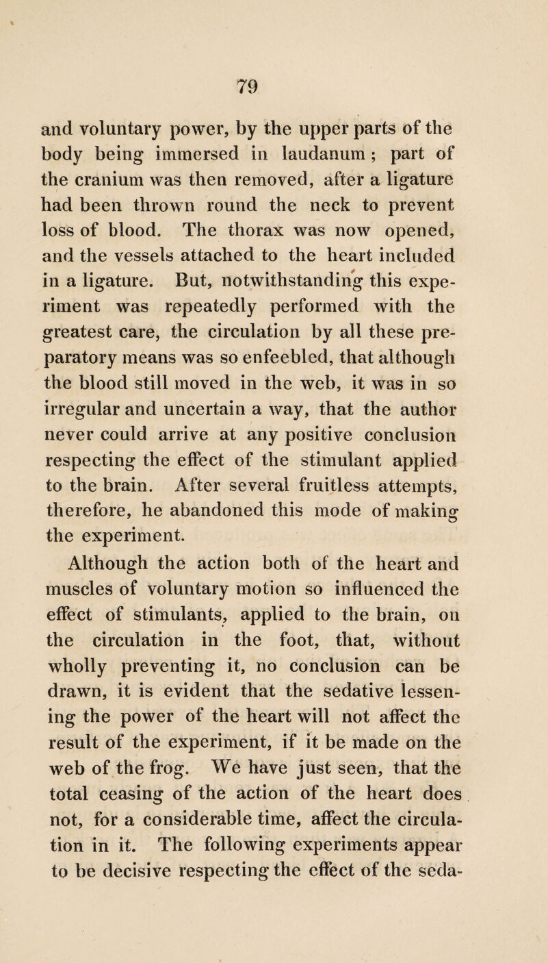 and voluntary power, by the upper parts of the body being immersed in laudanum ; part of the cranium was then removed, after a ligature had been thrown round the neck to prevent loss of blood. The thorax was now opened, and the vessels attached to the heart included in a ligature. But, notwithstanding this expe¬ riment was repeatedly performed with the greatest care, the circulation by all these pre¬ paratory means was so enfeebled, that although the blood still moved in the web, it was in so irregular and uncertain a way, that the author never could arrive at any positive conclusion respecting the effect of the stimulant applied to the brain. After several fruitless attempts, therefore, he abandoned this mode of making the experiment. Although the action both of the heart and muscles of voluntary motion so influenced the effect of stimulants, applied to the brain, on the circulation in the foot, that, without wholly preventing it, no conclusion can be drawn, it is evident that the sedative lessen¬ ing the power of the heart will not affect the result of the experiment, if it be made on the web of the frog. We have just seen, that the total ceasing of the action of the heart does not, for a considerable time, affect the circula¬ tion in it. The following experiments appear to be decisive respecting the effect of the seda-