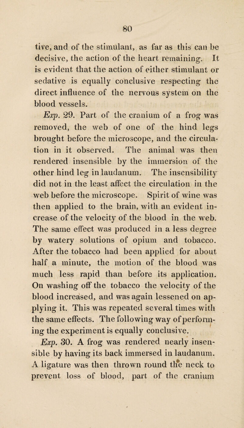 live, and of the stimulant, as far as this can he decisive, the action of the heart remaining. It is evident that the action of either stimulant or sedative is equally conclusive respecting the direct influence of the nervous system on the blood vessels. Exp. 29. Part of the cranium of a frog was removed, the web of one of the hind legs brought before the microscope, and the circula¬ tion in it observed. The animal was then rendered insensible by the immersion of the other hind leg in laudanum. The insensibility did not in the least affect the circulation in the web before the microscope. Spirit of wine was then applied to the brain, with an evident in¬ crease of the velocity of the blood in the web. The same effect was produced in a less degree by watery solutions of opium and tobacco. After the tobacco had been applied for about half a minute, the motion of the blood was much less rapid than before its application. On washing off the tobacco the velocity of the blood increased, and was again lessened on ap¬ plying it. This was repeated several times with the same effects. The following way of perform¬ ing the experiment is equally conclusive. Exp. 30. A frog was rendered nearly insen¬ sible by having its back immersed in laudanum. A ligature was then thrown round tlie neck to prevent loss of blood, part of the cranium