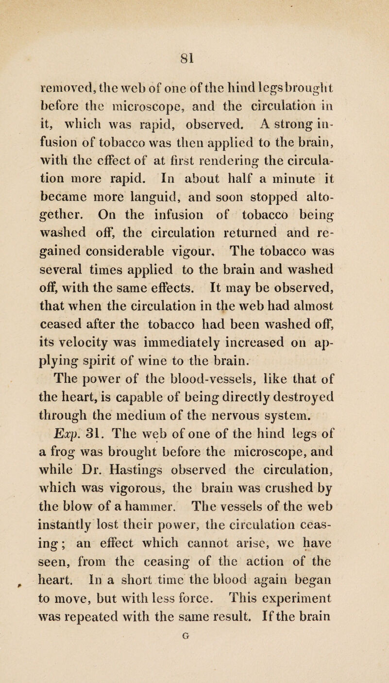 removed, the web of one of the hind legs brought before the microscope, and the circulation in it, which was rapid, observed. A strong in¬ fusion of tobacco was then applied to the brain, with the effect of at first rendering the circula¬ tion more rapid. In about half a minute it became more languid, and soon stopped alto¬ gether. On the infusion of tobacco being washed off, the circulation returned and re¬ gained considerable vigour. The tobacco was several times applied to the brain and washed off, with the same effects. It may be observed, that when the circulation in the web had almost ceased after the tobacco had been washed off, its velocity was immediately increased on ap¬ plying spirit of wine to the brain. The power of the blood-vessels, like that of the heart, is capable of being directly destroyed through the medium of the nervous system. Exp. 31. The web of one of the hind legs of a frog was brought before the microscope, and while Dr. Hastings observed the circulation, which was vigorous, the brain was crushed by the blow of a hammer. The vessels of the web instantly lost their power, the circulation ceas¬ ing ; an effect which cannot arise, we have seen, from the ceasing of the action of the # heart. In a short time the blood again began to move, but with less force. This experiment was repeated with the same result. If the brain G