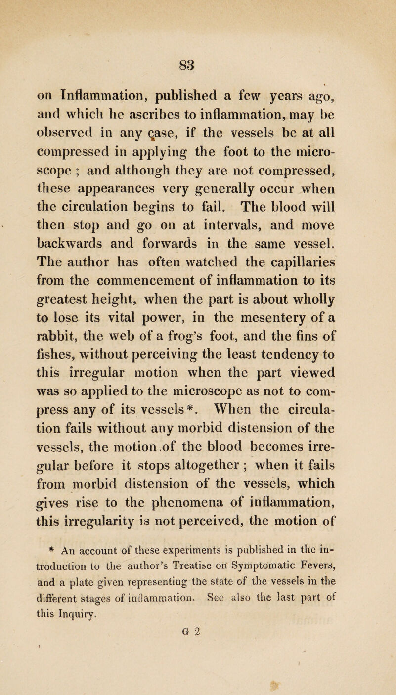 on Inflammation, published a few years ago, and which he ascribes to inflammation, may be observed in any qase, if the vessels be at all compressed in applying the foot to the micro¬ scope ; and although they are not compressed, these appearances very generally occur when the circulation begins to fail. The blood will then stop and go on at intervals, and move backwards and forwards in the same vessel. The author has often watched the capillaries from the commencement of inflammation to its greatest height, when the part is about wholly to lose its vital power, in the mesentery of a rabbit, the web of a frog’s foot, and the fins of fishes* without perceiving the least tendency to this irregular motion when the part viewed was so applied to the microscope as not to com¬ press any of its vessels*. When the circula¬ tion fails without any morbid distension of the vessels, the motion .of the blood becomes irre¬ gular before it stops altogether ; when it fails from morbid distension of the vessels, which gives rise to the phenomena of inflammation, this irregularity is not perceived, the motion of * An account of these experiments is published in the in¬ troduction to the author’s Treatise on Symptomatic Fevers, and a plate given representing the state of the vessels in the different stages of inflammation. See also the last part of this Inquiry. G 2 »