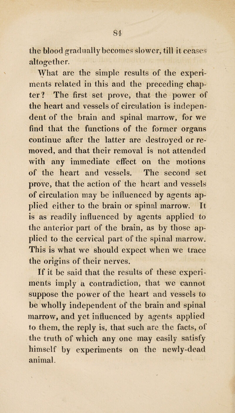 the blood gradually becomes slower, till it ceases altogether. O What are the simple results of the experi¬ ments related in this and the preceding chap¬ ter? The first set prove, that the power of the heart and vessels of circulation is indepen¬ dent of the brain and spinal marrow, for we find that the functions of the former organs continue after the latter are destroyed or re¬ moved, and that their removal is not attended with any immediate effect on the motions of the heart and vessels. The second set prove, that the action of the heart and vessels of circulation may be influenced by agents ap¬ plied either to the brain or spinal marrow. It is as readily influenced by agents applied to the anterior part of the brain, as by those ap¬ plied to the cervical part of the spinal marrow. This is what we should expect when we trace the origins of their nerves. If it be said that the results of these experi¬ ments imply a contradiction, that we cannot suppose the power of the heart and vessels to be wholly independent of the brain and spinal marrow, and yet influenced by agents applied to them, the reply is, that such are the facts, of the truth of which any one may easily satisfy himself by experiments on the newly-dead animal.