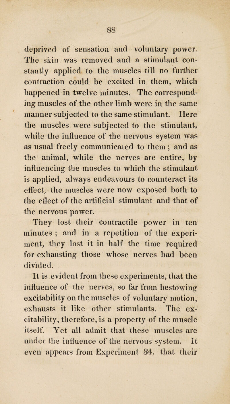 deprived of sensation and voluntary power. The skin was removed and a stimulant con¬ stantly applied to the muscles till no further contraction could be excited in them, which happened in twelve minutes. The correspond¬ ing muscles of the other limb were in the same manner subjected to the same stimulant. Here the muscles were subjected to the stimulant, while the influence of the nervous system was as usual freely communicated to them; and as the animal, while the nerves are entire, by influencing the muscles to which the stimulant is applied, always endeavours to counteract its effect, the muscles were now exposed both to the effect of the artificial stimulant and that of the nervous power. They lost their contractile power in ten minutes ; and in a repetition of the experi¬ ment, they lost it in half the time required for exhausting those whose nerves had been divided. It is evident from these experiments, that the influence of the nerves, so far from bestowing excitability on the muscles of voluntary motion, exhausts it like other stimulants. The ex¬ citability, therefore, is a property of the muscle itself. Yet all admit that these muscles are under the influence of the nervous system. It even appears from Experiment 34, that their