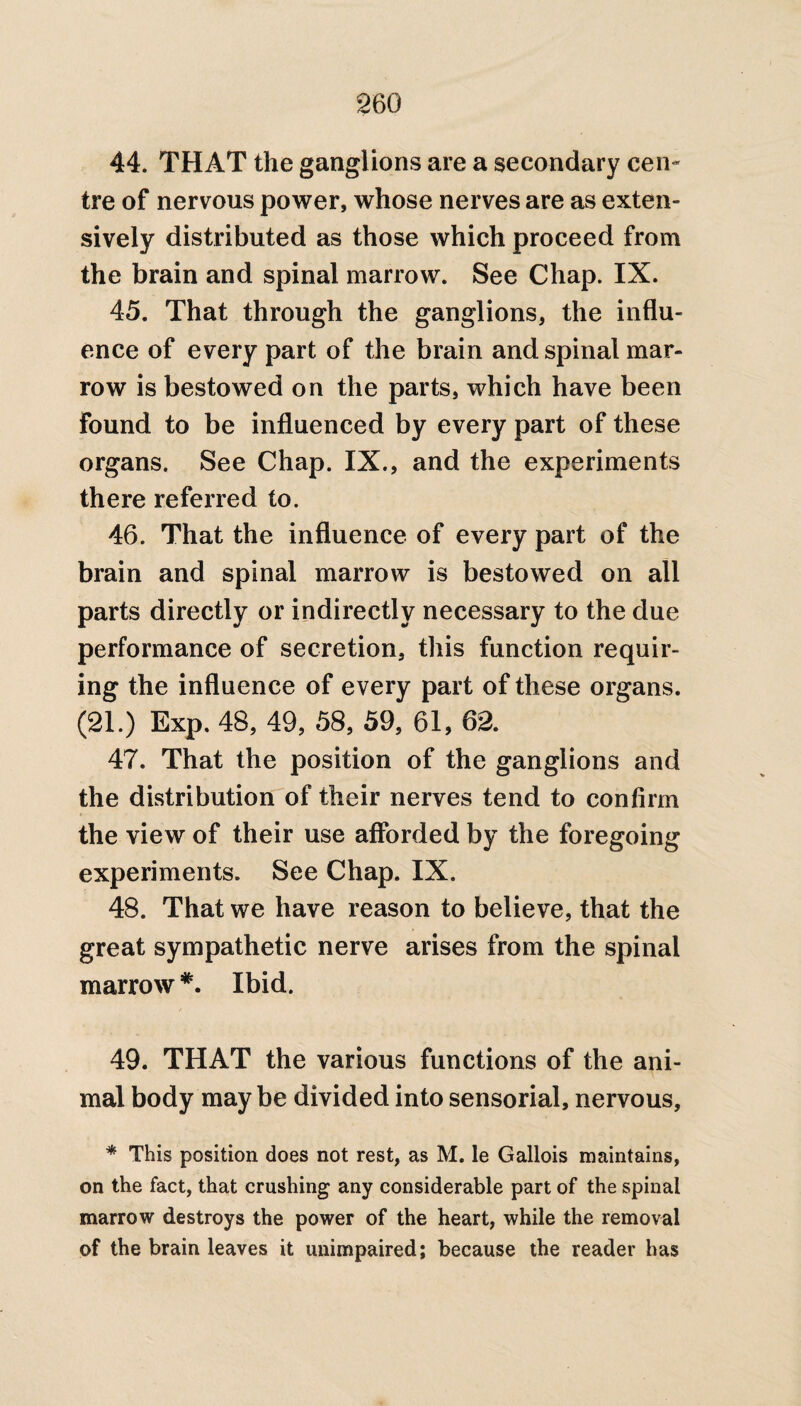 44. THAT the ganglions are a secondary cen~ tre of nervous power, whose nerves are as exten¬ sively distributed as those which proceed from the brain and spinal marrow. See Chap. IX. 45. That through the ganglions, the influ¬ ence of every part of the brain and spinal mar¬ row is bestowed on the parts, which have been found to be influenced by every part of these organs. See Chap. IX., and the experiments there referred to. 46. That the influence of every part of the brain and spinal marrow is bestowed on all parts directly or indirectly necessary to the due performance of secretion, this function requir¬ ing the influence of every part of these organs. (21.) Exp. 48, 49, 58, 59, 61, 62. 47. That the position of the ganglions and the distribution of their nerves tend to confirm the vie w of their use afforded by the foregoing experiments. See Chap. IX. 48. That we have reason to believe, that the great sympathetic nerve arises from the spinal marrow *. Ibid. 49. THAT the various functions of the ani¬ mal body maybe divided into sensorial, nervous, * This position does not rest, as M. le Gallois maintains, on the fact, that crushing any considerable part of the spinal marrow destroys the power of the heart, while the removal of the brain leaves it unimpaired; because the reader has