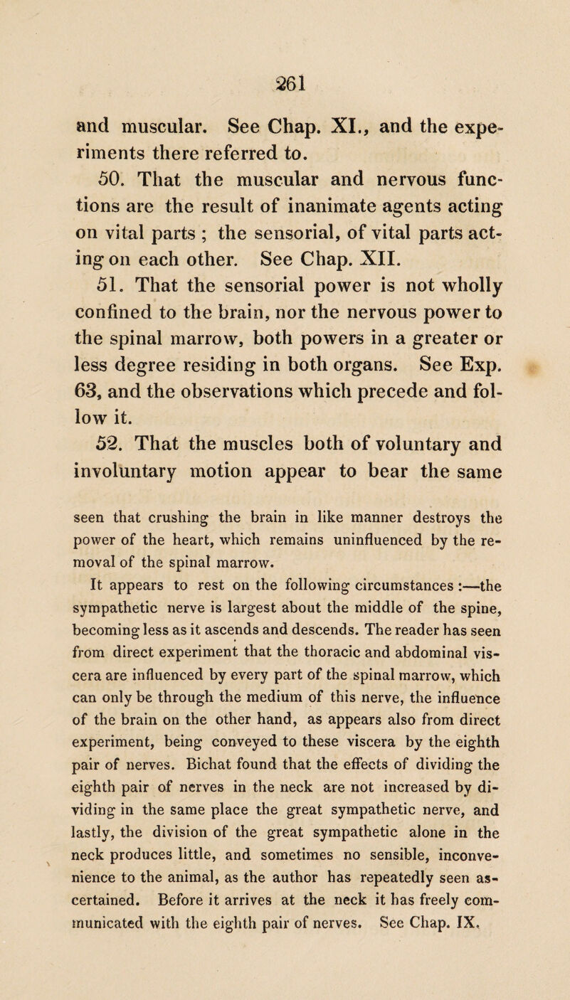 and muscular. See Chap. XI., and the expe¬ riments there referred to. 50. That the muscular and nervous func¬ tions are the result of inanimate agents acting on vital parts ; the sensorial, of vital parts act¬ ing on each other. See Chap. XII. 51. That the sensorial power is not wholly confined to the brain, nor the nervous power to the spinal marrow, both powers in a greater or less degree residing in both organs. See Exp. 63, and the observations which precede and fol¬ low it. 52. That the muscles both of voluntary and involuntary motion appear to bear the same seen that crushing the brain in like manner destroys the power of the heart, which remains uninfluenced by the re¬ moval of the spinal marrow. It appears to rest on the following circumstances :—the sympathetic nerve is largest about the middle of the spine, becoming less as it ascends and descends. The reader has seen from direct experiment that the thoracic and abdominal vis¬ cera are influenced by every part of the spinal marrow, which can only be through the medium of this nerve, the influence of the brain on the other hand, as appears also from direct experiment, being conveyed to these viscera by the eighth pair of nerves. Bichat found that the effects of dividing the eighth pair of nerves in the neck are not increased by di¬ viding in the same place the great sympathetic nerve, and lastly, the division of the great sympathetic alone in the neck produces little, and sometimes no sensible, inconve¬ nience to the animal, as the author has repeatedly seen as¬ certained. Before it arrives at the neck it has freely com¬ municated with the eighth pair of nerves. See Chap. IX.