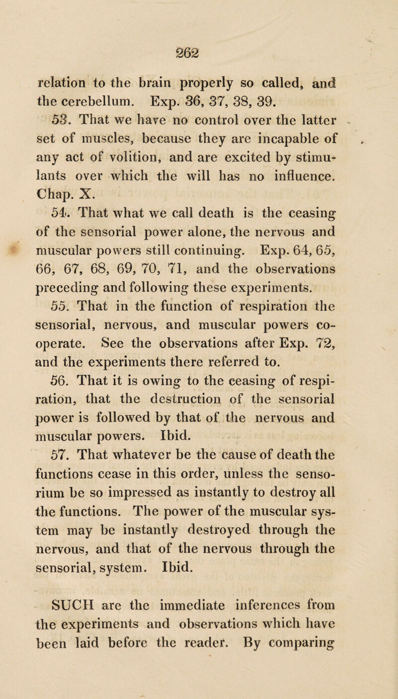 relation to the brain properly so called, and the cerebellum. Exp. 36, 37, 38, 39. 53. That we hare no control over the latter set of muscles, because they are incapable of any act of volition, and are excited by stimu¬ lants over which the will has no influence. Chap. X. 54. That what we call death is the ceasing of the sensorial power alone, the nervous and muscular powers still continuing. Exp. 64, 65, 66, 67, 68, 69, 70, 71, and the observations preceding and following these experiments. 55. That in the function of respiration the sensorial, nervous, and muscular powers co¬ operate. See the observations after Exp, 72, and the experiments there referred to. 56. That it is owing to the ceasing of respi¬ ration, that the destruction of the sensorial power is followed by that of the nervous and muscular powers. Ibid. 57. That whatever be the cause of death the functions cease in this order, unless the senso- rium be so impressed as instantly to destroy all the functions. The power of the muscular sys¬ tem may be instantly destroyed through the nervous, and that of the nervous through the sensorial, system. Ibid. SUCH are the immediate inferences from the experiments and observations which have been laid before the reader. By comparing