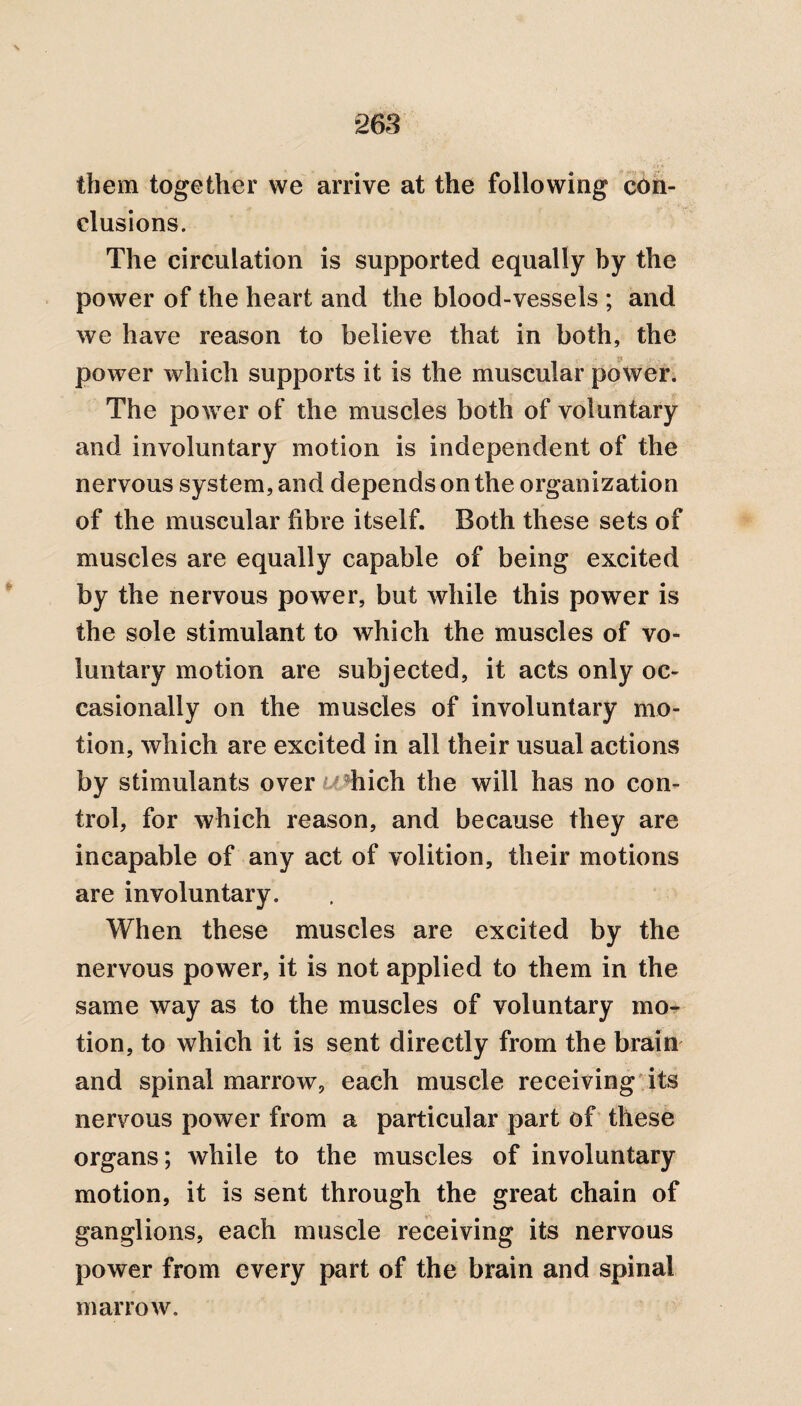 \ -263 them together we arrive at the following con¬ clusions. The circulation is supported equally by the power of the heart and the blood-vessels ; and we have reason to believe that in both, the power which supports it is the muscular power. The povvTer of the muscles both of voluntary and involuntary motion is independent of the nervous system, and depends on the organization of the muscular fibre itself. Both these sets of muscles are equally capable of being excited by the nervous power, but while this power is the sole stimulant to which the muscles of vo¬ luntary motion are subjected, it acts only oc¬ casionally on the muscles of involuntary mo¬ tion, which are excited in all their usual actions by stimulants over hich the will has no con¬ trol, for which reason, and because they are incapable of any act of volition, their motions are involuntary. When these muscles are excited by the nervous power, it is not applied to them in the same way as to the muscles of voluntary mo¬ tion, to which it is sent directly from the brain and spinal marrow, each muscle receiving its nervous power from a particular part of these organs; while to the muscles of involuntary motion, it is sent through the great chain of ganglions, each muscle receiving its nervous power from every part of the brain and spinal marrow.