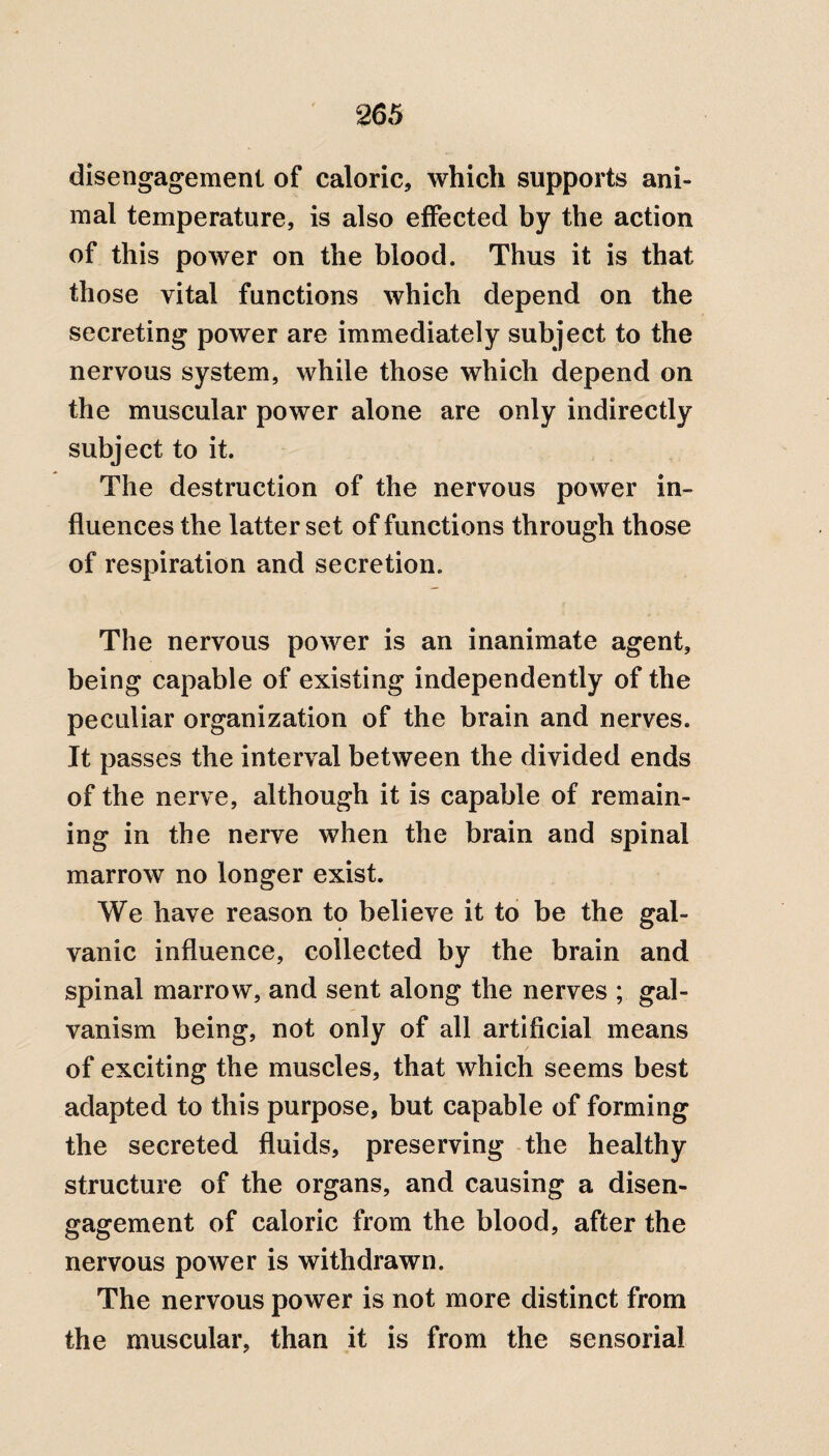 disengagement of caloric, which supports ani¬ mal temperature, is also effected by the action of this power on the blood. Thus it is that those vital functions which depend on the secreting power are immediately subject to the nervous system, while those which depend on the muscular power alone are only indirectly subject to it. The destruction of the nervous power in¬ fluences the latter set of functions through those of respiration and secretion. The nervous power is an inanimate agent, being capable of existing independently of the peculiar organization of the brain and nerves. It passes the interval between the divided ends of the nerve, although it is capable of remain¬ ing in the nerve when the brain and spinal marrow no longer exist. We have reason to believe it to be the gal¬ vanic influence, collected by the brain and spinal marrow, and sent along the nerves ; gal¬ vanism being, not only of all artificial means of exciting the muscles, that which seems best adapted to this purpose, but capable of forming the secreted fluids, preserving the healthy structure of the organs, and causing a disen¬ gagement of caloric from the blood, after the nervous power is withdrawn. The nervous power is not more distinct from the muscular, than it is from the sensorial