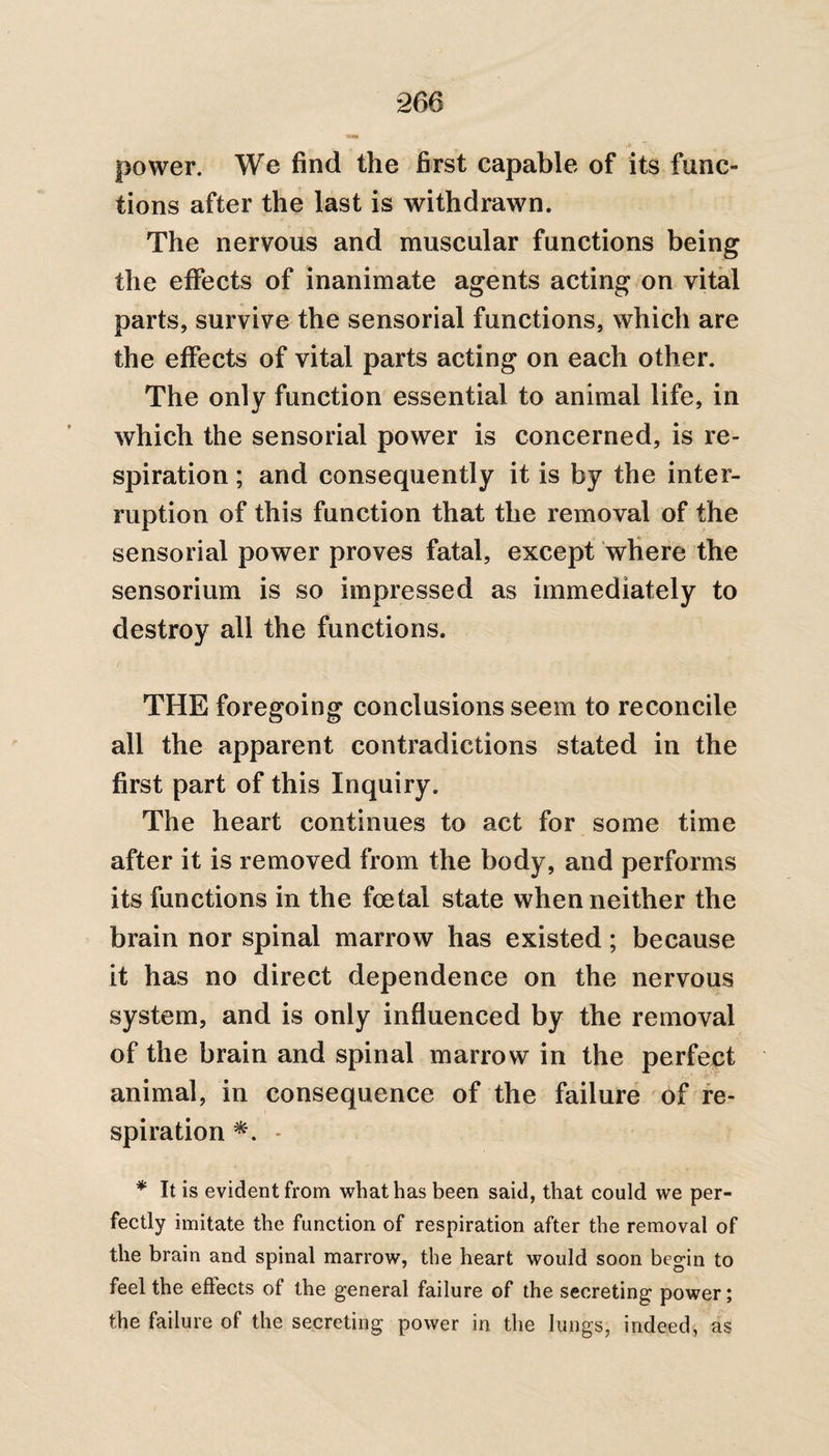 *266 power. We find the first capable of its func¬ tions after the last is withdrawn. The nervous and muscular functions being the effects of inanimate agents acting on vital parts, survive the sensorial functions, which are the effects of vital parts acting on each other. The only function essential to animal life, in which the sensorial power is concerned, is re¬ spiration ; and consequently it is by the inter¬ ruption of this function that the removal of the sensorial power proves fatal, except where the sensorium is so impressed as immediately to destroy all the functions. THE foregoing conclusions seem to reconcile all the apparent contradictions stated in the first part of this Inquiry. The heart continues to act for some time after it is removed from the body, and performs its functions in the foetal state when neither the brain nor spinal marrow has existed; because it has no direct dependence on the nervous system, and is only influenced by the removal of the brain and spinal marrow in the perfect animal, in consequence of the failure of re¬ spiration *. * * It is evident from what has been said, that could we per¬ fectly imitate the function of respiration after the removal of the brain and spinal marrow, the heart would soon begin to feel the effects of the general failure of the secreting power; the failure of the secreting power in the lungs, indeed, as