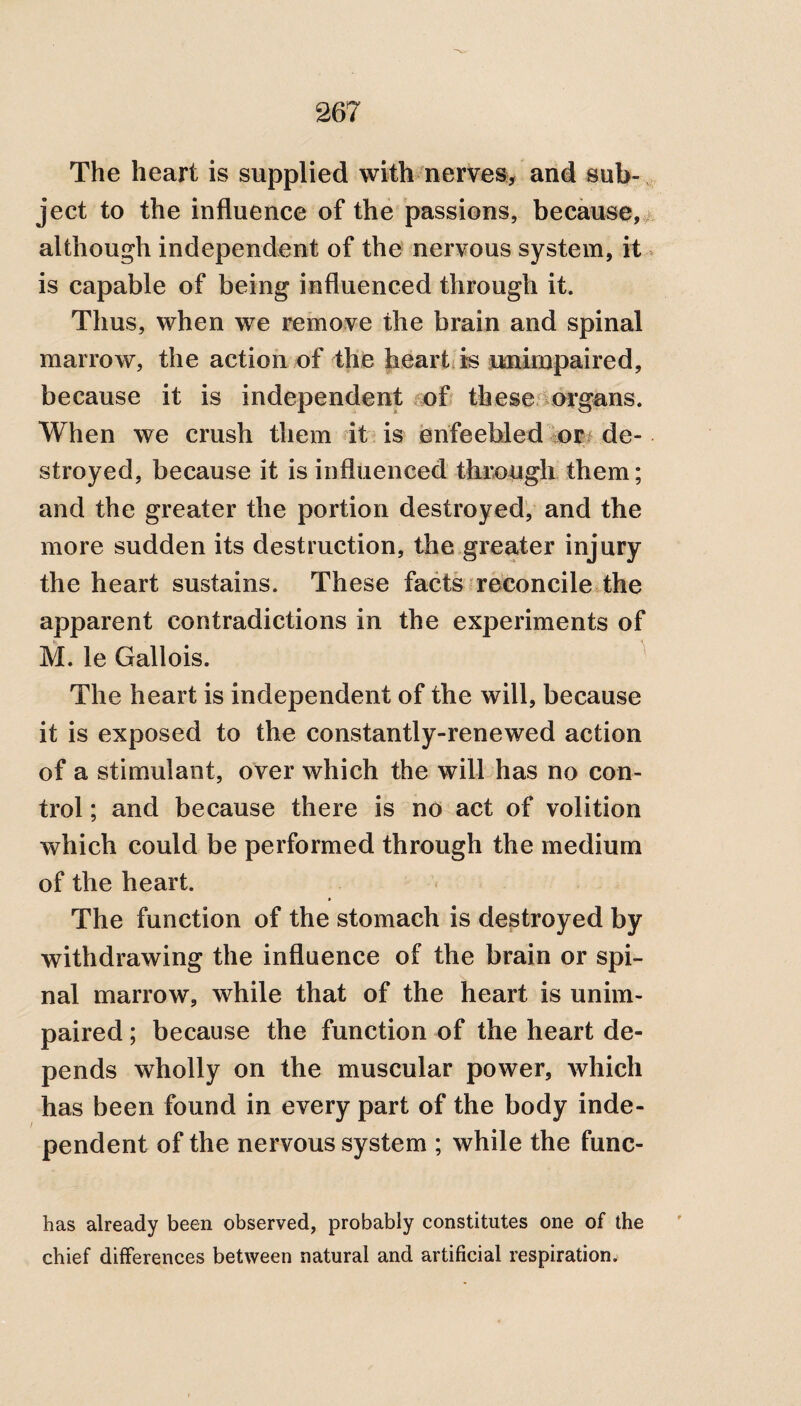 The heart is supplied with nerves, and sub¬ ject to the influence of the passions, because, although independent of the nervous system, it is capable of being influenced through it. Thus, when we remove the brain and spinal marrow, the action of the heart is unimpaired, because it is independent of these organs. When we crush them it is enfeebled or de¬ stroyed, because it is influenced through them; and the greater the portion destroyed, and the more sudden its destruction, the greater injury the heart sustains. These facts reconcile the apparent contradictions in the experiments of M. le Gallois. The heart is independent of the will, because it is exposed to the constantly-renewed action of a stimulant, over which the will has no con¬ trol ; and because there is no act of volition which could be performed through the medium of the heart. The function of the stomach is destroyed by withdrawing the influence of the brain or spi¬ nal marrow, while that of the heart is unim¬ paired ; because the function of the heart de¬ pends wholly on the muscular power, which has been found in every part of the body inde¬ pendent of the nervous system ; while the func- has already been observed, probably constitutes one of the chief differences between natural and artificial respiration.
