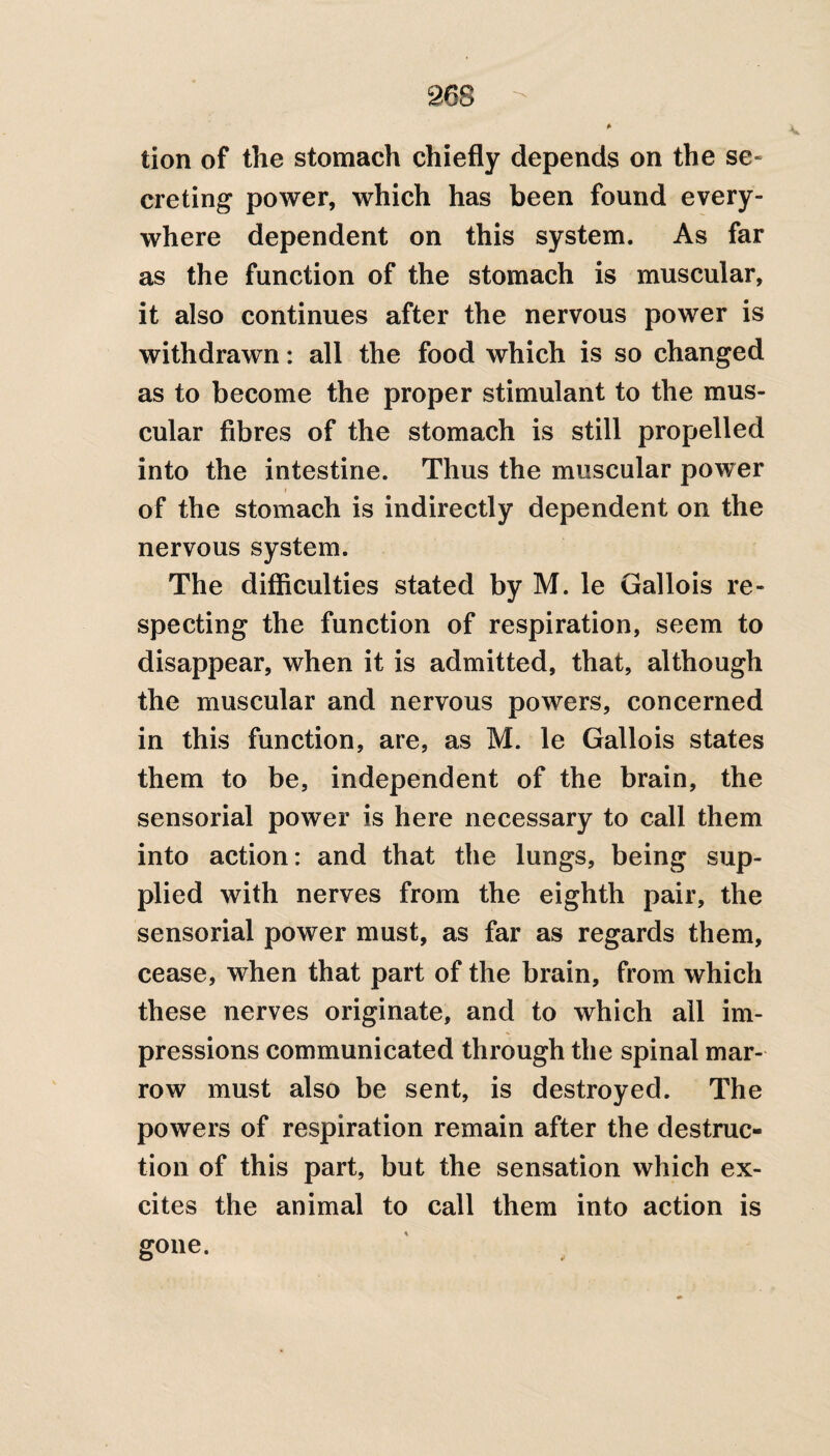 A* tion of the stomach chiefly depends on the se¬ creting power, which has been found every¬ where dependent on this system. As far as the function of the stomach is muscular, it also continues after the nervous power is withdrawn: all the food which is so changed as to become the proper stimulant to the mus¬ cular fibres of the stomach is still propelled into the intestine. Thus the muscular power i of the stomach is indirectly dependent on the nervous system. The difficulties stated by M. le Gallois re¬ specting the function of respiration, seem to disappear, when it is admitted, that, although the muscular and nervous powers, concerned in this function, are, as M. le Gallois states them to be, independent of the brain, the sensorial power is here necessary to call them into action: and that the lungs, being sup¬ plied with nerves from the eighth pair, the sensorial power must, as far as regards them, cease, when that part of the brain, from which these nerves originate, and to which all im¬ pressions communicated through the spinal mar¬ row must also be sent, is destroyed. The powers of respiration remain after the destruc¬ tion of this part, but the sensation which ex¬ cites the animal to call them into action is gone.