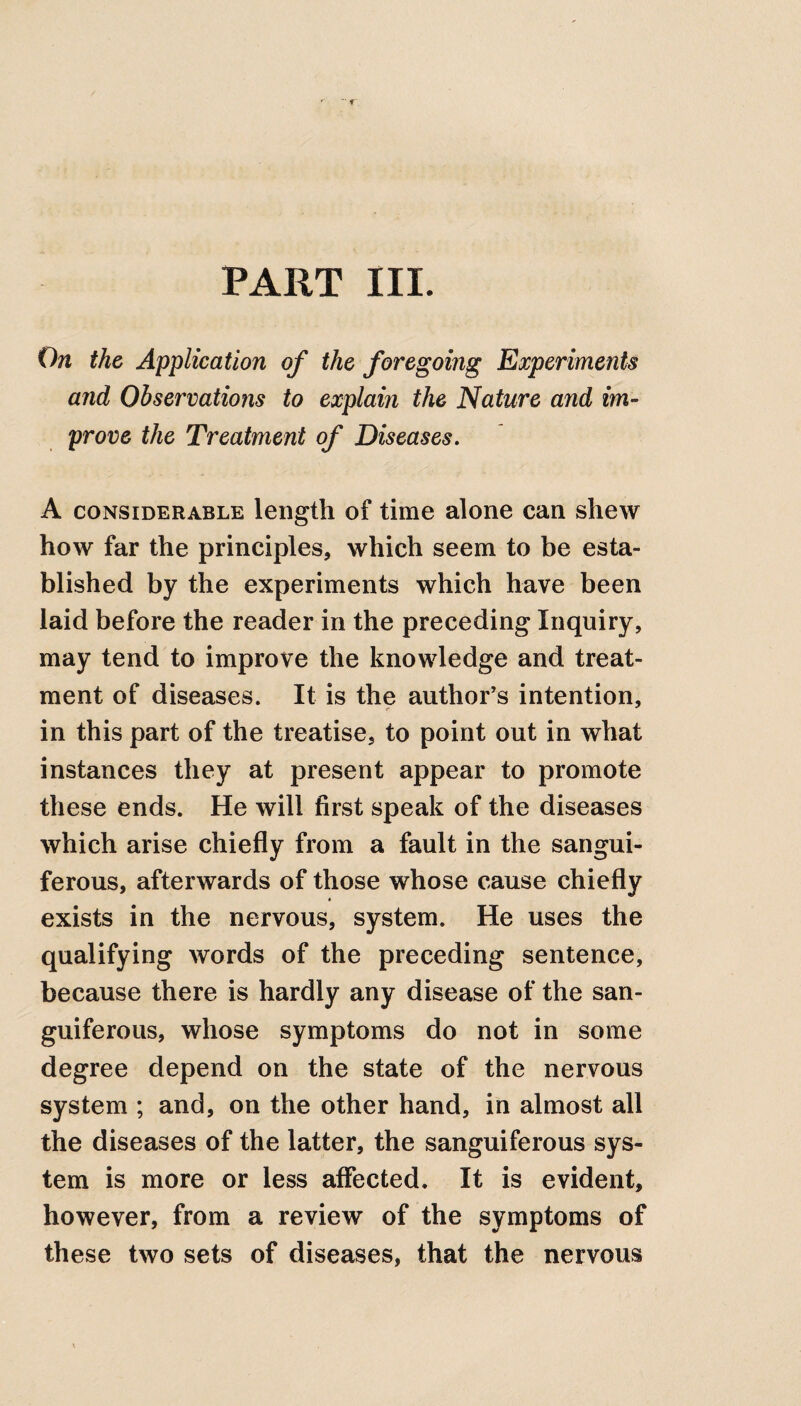 PART III. On the Application of the foregoing Experiments and Observations to explaiyi the Nature and im¬ prove the Treatment of Diseases. A considerable length of time alone can shew how far the principles, which seem to be esta¬ blished by the experiments which have been laid before the reader in the preceding Inquiry, may tend to improve the knowledge and treat¬ ment of diseases. It is the author’s intention, in this part of the treatise, to point out in what instances they at present appear to promote these ends. He will first speak of the diseases which arise chiefly from a fault in the sangui¬ ferous, afterwards of those whose cause chiefly • exists in the nervous, system. He uses the qualifying words of the preceding sentence, because there is hardly any disease of the san¬ guiferous, whose symptoms do not in some degree depend on the state of the nervous system ; and, on the other hand, in almost all the diseases of the latter, the sanguiferous sys¬ tem is more or less affected. It is evident, however, from a review of the symptoms of these two sets of diseases, that the nervous