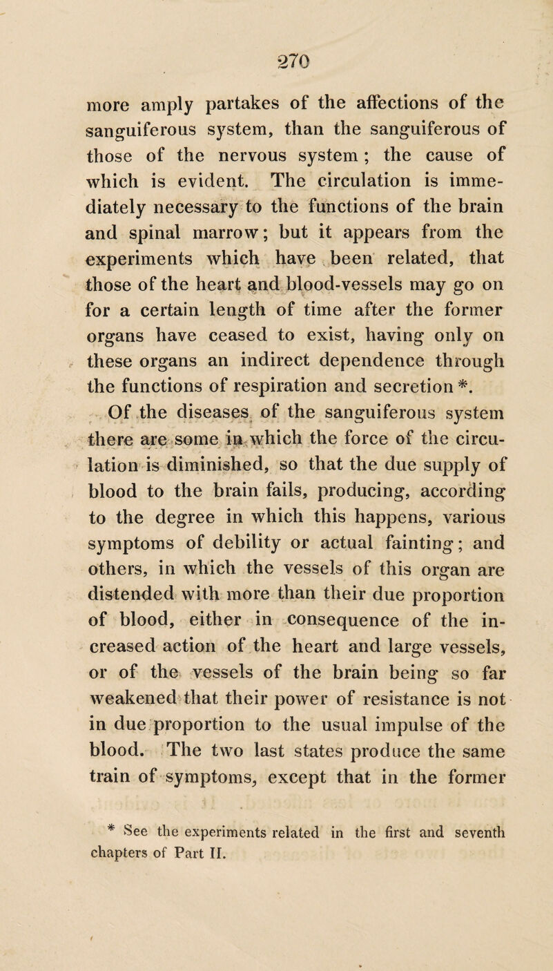 more amply partakes of the affections of the sanguiferous system, than the sanguiferous of those of the nervous system; the cause of which is evident. The circulation is imme¬ diately necessary to the functions of the brain and spinal marrow; but it appears from the experiments which have been related, that those of the heart atnd blood-vessels may go on for a certain length of time after the former organs have ceased to exist, having only on these organs an indirect dependence through the functions of respiration and secretion *. Of the diseases of the sanguiferous system there are some in which the force of the circu¬ lation is diminished, so that the due supply of blood to the brain fails, producing, according to the degree in which this happens, various symptoms of debility or actual fainting; and others, in which the vessels of this organ are distended with more than their due proportion of blood, either in consequence of the in¬ creased action of the heart and large vessels, or of the vessels of the brain being so far weakened that their power of resistance is not in due proportion to the usual impulse of the blood. The two last states produce the same train of symptoms, except that in the former * See the experiments related in the first and seventh chapters of Part II.