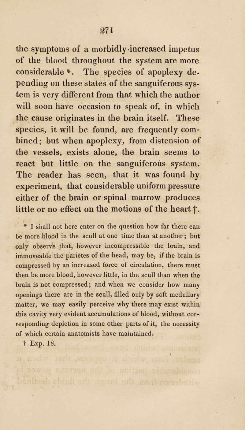 the symptoms of a morbidly-increased impetus of the blood throughout the system are more considerable *. The species of apoplexy de¬ pending on these states of the sanguiferous sys¬ tem is very different from that which the author f will soon have occasion to speak of, in which the cause originates in the brain itself. These species, it will be found, are frequently com¬ bined; but when apoplexy, from distension of the vessels, exists alone, the brain seems to react but little on the sanguiferous system. The reader has seen, that it was found by experiment, that considerable uniform pressure either of the brain or spinal marrow produces little or no effect on the motions of the heart f. * * I shall not here enter on the question how far there can be more blood in the scull at one time than at another; but only observe that, however incompressible the brain, and immoveable the parietes of the head, may be, if the brain is compressed by an increased force of circulation, there must then be more blood, however little, in the scull than when the brain is not compressed; and when we consider how many openings there are in the scull, filled only by soft medullary matter, we may easily perceive why there may exist within this cavity very evident accumulations of blood, without cor¬ responding depletion in some other parts of it, the necessity of which certain anatomists have maintained. t Exp. 18.