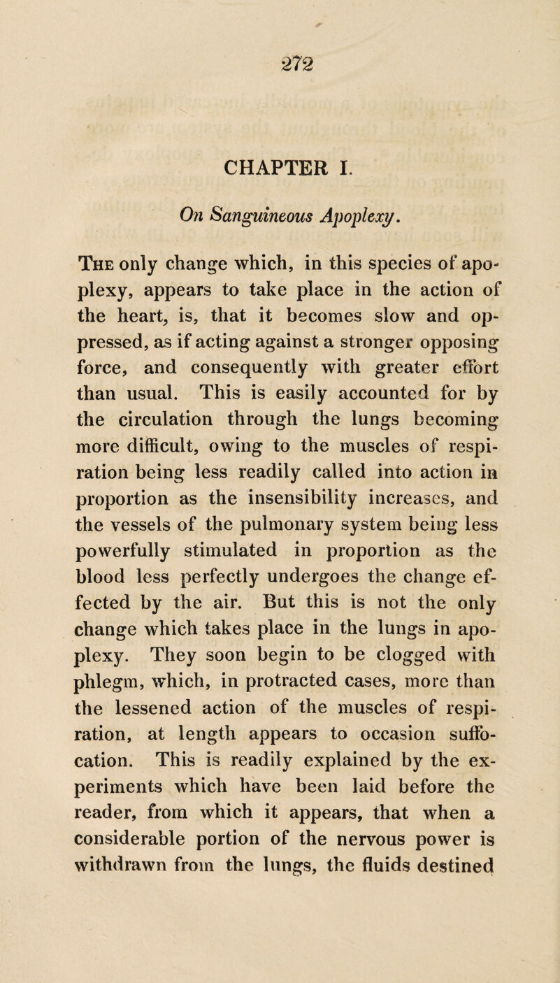 CHAPTER I. On Sanguineous Apoplexy. The only change which, in this species of apo¬ plexy, appears to take place in the action of the heart, is, that it becomes slow and op¬ pressed, as if acting against a stronger opposing force, and consequently with greater effort than usual. This is easily accounted for by the circulation through the lungs becoming more difficult, owing to the muscles of respi¬ ration being less readily called into action in proportion as the insensibility increases, and the vessels of the pulmonary system being less powerfully stimulated in proportion as the blood less perfectly undergoes the change ef¬ fected by the air. But this is not the only change which takes place in the lungs in apo¬ plexy. They soon begin to be clogged with phlegm, which, in protracted cases, more than the lessened action of the muscles of respi¬ ration, at length appears to occasion suffo¬ cation. This is readily explained by the ex¬ periments which have been laid before the reader, from which it appears, that when a considerable portion of the nervous power is withdrawn from the lungs, the fluids destined