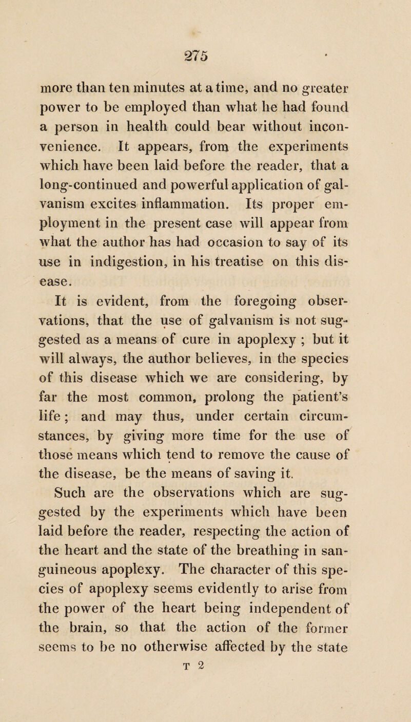 more than ten minutes at a time, and no greater power to be employed than what he had found a person in health could bear without incon¬ venience. It appears, from the experiments which have been laid before the reader, that a long-continued and powerful application of gal¬ vanism excites inflammation. Its proper em¬ ployment in the present case will appear from what the author has had occasion to say of its use in indigestion, in his treatise on this dis¬ ease. It is evident, from the foregoing obser¬ vations, that the use of galvanism is not sug¬ gested as a means of cure in apoplexy ; but it will always, the author believes, in the species of this disease which we are considering, by far the most common, prolong the patient’s life; and may thus, under certain circum¬ stances, by giving more time for the use of those means which tend to remove the cause of the disease, be the means of saving it. Such are the observations which are sug¬ gested by the experiments which have been laid before the reader, respecting the action of the heart and the state of the breathing in san¬ guineous apoplexy. The character of this spe¬ cies of apoplexy seems evidently to arise from the power of the heart being independent of the brain, so that the action of the former seems to be no otherwise affected by the state T 2