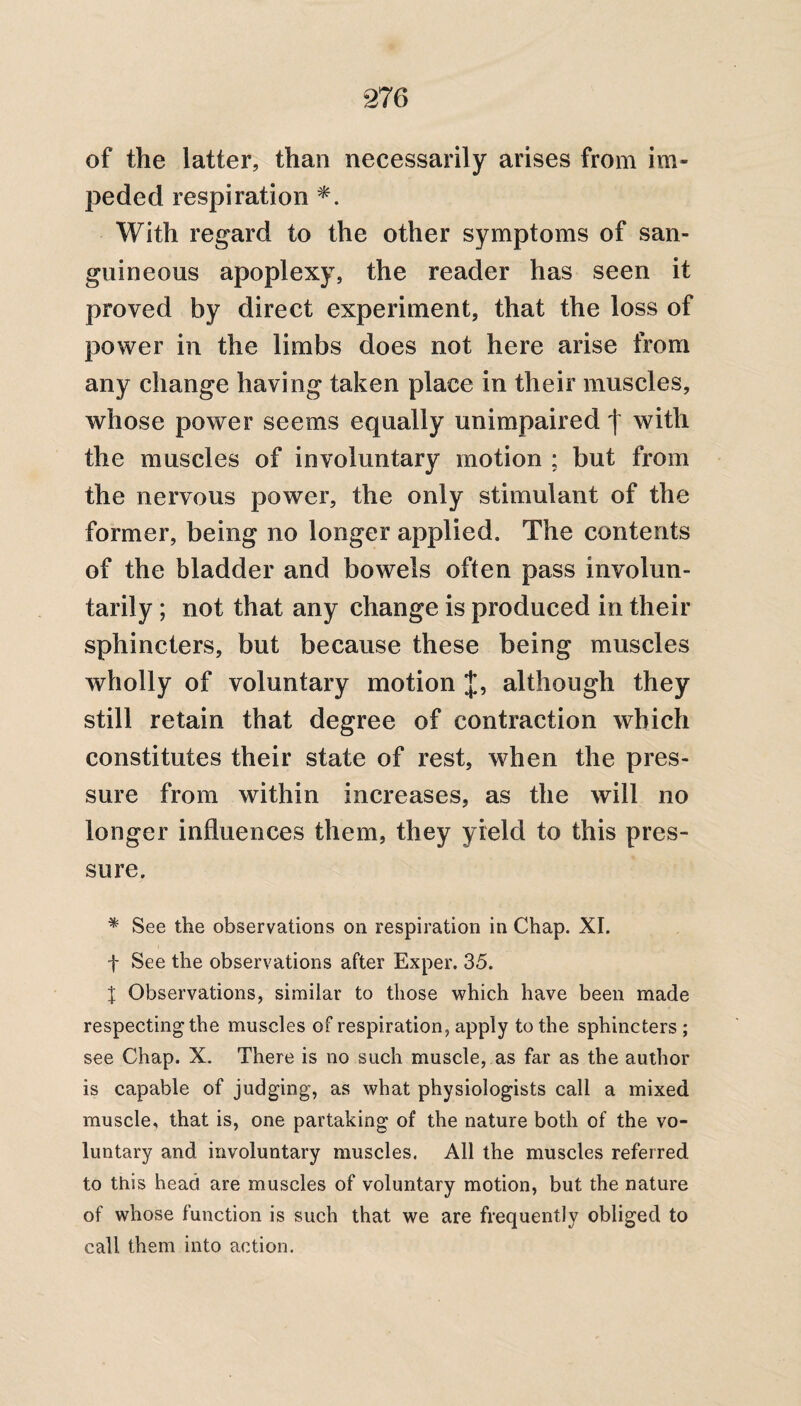 of the latter, than necessarily arises from im¬ peded respiration *. With regard to the other symptoms of san¬ guineous apoplexy, the reader has seen it proved by direct experiment, that the loss of power in the limbs does not here arise from any change having taken place in their muscles, whose power seems equally unimpaired | with the muscles of involuntary motion ; but from the nervous power, the only stimulant of the former, being no longer applied. The contents of the bladder and bowels often pass involun¬ tarily ; not that any change is produced in their sphincters, but because these being muscles wholly of voluntary motion J, although they still retain that degree of contraction which constitutes their state of rest, when the pres¬ sure from within increases, as the will no longer influences them, they yield to this pres¬ sure. * See the observations on respiration in Chap. XI. f See the observations after Exper. 35. X Observations, similar to those which have been made respecting the muscles of respiration, apply to the sphincters ; see Chap. X. There is no such muscle, as far as the author is capable of judging, as what physiologists call a mixed muscle, that is, one partaking of the nature both of the vo¬ luntary and involuntary muscles. All the muscles referred to this head are muscles of voluntary motion, but the nature of whose function is such that we are frequently obliged to call them into action.