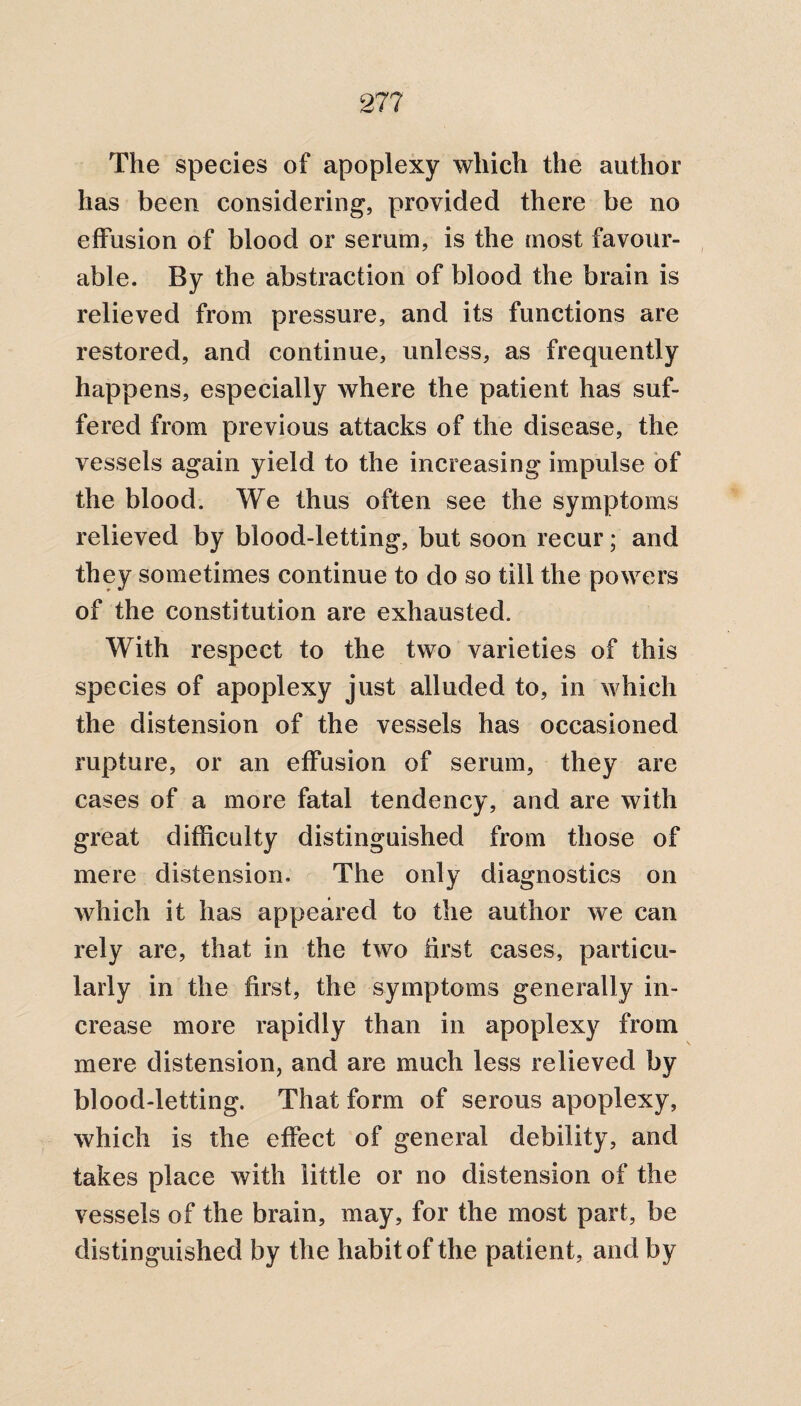 27? The species of apoplexy which the author has been considering, provided there be no effusion of blood or serum, is the most favour¬ able. By the abstraction of blood the brain is relieved from pressure, and its functions are restored, and continue, unless, as frequently happens, especially where the patient has suf¬ fered from previous attacks of the disease, the vessels again yield to the increasing impulse of the blood. We thus often see the symptoms relieved by blood-letting, but soon recur; and they sometimes continue to do so till the powers of the constitution are exhausted. With respect to the two varieties of this species of apoplexy just alluded to, in which the distension of the vessels has occasioned rupture, or an effusion of serum, they are cases of a more fatal tendency, and are with great difficulty distinguished from those of mere distension. The only diagnostics on which it has appeared to the author we can rely are, that in the two first cases, particu¬ larly in the first, the symptoms generally in¬ crease more rapidly than in apoplexy from mere distension, and are much less relieved by blood-letting. That form of serous apoplexy, which is the effect of general debility, and takes place with little or no distension of the vessels of the brain, may, for the most part, be distinguished by the habit of the patient, and by