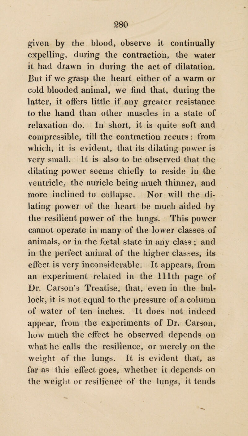 given by the blood, observe it continually expelling, during the contraction, the water it had drawn in during the act of dilatation. But if we grasp the heart either of a warm or cold blooded animal, we find that, during the latter, it offers little if any greater resistance to the hand than other muscles in a state of relaxation do. In short, it is quite soft and compressible, till the contraction recurs: from which, it is evident, that its dilating power is very small. It is also to be observed that the %/ dilating power seems chiefly to reside in the ventricle, the auricle being much thinner, and more inclined to collapse. Nor will the di¬ lating power of the heart be much aided by the resilient power of the lungs. This power cannot operate in many of the lower classes of animals, or in the foetal state in any class ; and in the perfect animal of the higher classes, its effect is very inconsiderable. It appears, from an experiment related in the 111th page of Dr. Carson’s Treatise, that, even in the bul¬ lock, it is not equal to the pressure of a column of water of ten inches. It does not indeed appear, from the experiments of Dr. Carson, how much the effect he observed depends on what he calls the resilience, or merely on the weight of the lungs. It is evident that, as far as this effect goes, whether it depends on the weight or resilience of the lungs, it tends