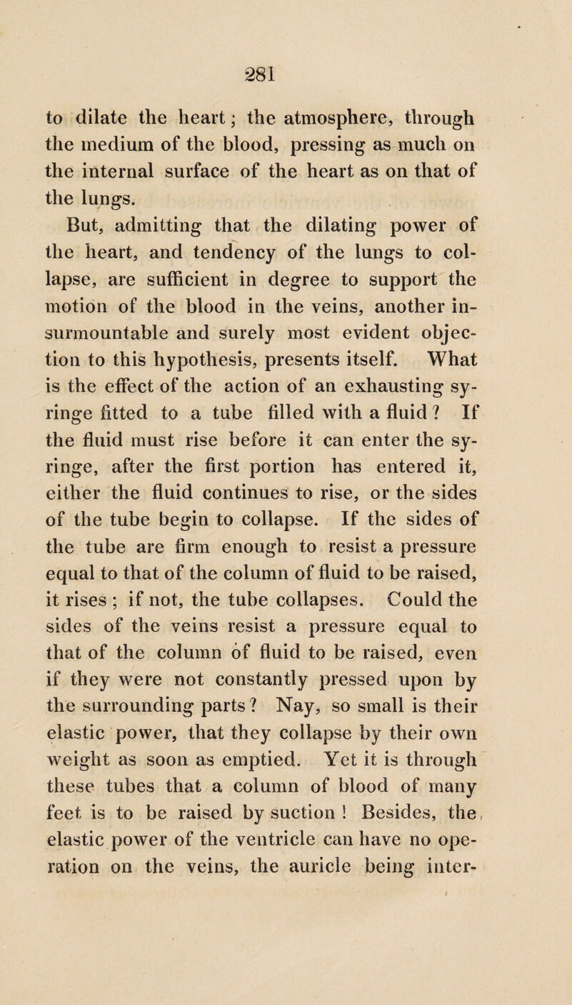 to dilate the heart; the atmosphere, through the medium of the blood, pressing as much on the internal surface of the heart as on that of the lungs. But, admitting that the dilating power of the heart, and tendency of the lungs to col¬ lapse, are sufficient in degree to support the motion of the blood in the veins, another in¬ surmountable and surely most evident objec¬ tion to this hypothesis, presents itself. What is the effect of the action of an exhausting sy¬ ringe fitted to a tube filled with a fluid ? If the fluid must rise before it can enter the sy¬ ringe, after the first portion has entered it, either the fluid continues to rise, or the sides of the tube begin to collapse. If the sides of the tube are firm enough to resist a pressure equal to that of the column of fluid to be raised, it rises ; if not, the tube collapses. Could the sides of the veins resist a pressure equal to that of the column of fluid to be raised, even if they were not constantly pressed upon by the surrounding parts? Nay, so small is their elastic power, that they collapse by their own weight as soon as emptied. Yet it is through these tubes that a column of blood of many feet is to be raised by suction ! Besides, the, elastic power of the ventricle can have no ope¬ ration on the veins, the auricle being inter- i