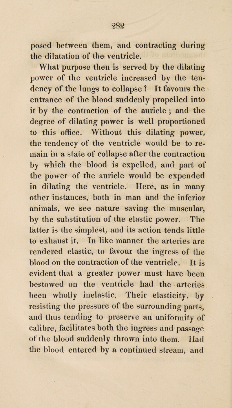 posed between them, and contracting during the dilatation of the ventricle. What purpose then is served by the dilating power of the ventricle increased by the ten¬ dency of the lungs to collapse ? It favours the entrance of the blood suddenly propelled into it by the contraction of the auricle ; and the degree of dilating power is well proportioned to this office. Without this dilating power, the tendency of the ventricle would be to re¬ main in a state of collapse after the contraction by which the blood is expelled, and part of the power of the auricle would be expended in dilating the ventricle. Here, as in many other instances, both in man and the inferior animals, we see nature saving the muscular, by the substitution of the elastic power. The latter is the simplest, and its action tends little to exhaust it. In like manner the arteries are rendered elastic, to favour the ingress of the blood on the contraction of the ventricle. It is evident that a greater power must have been bestowed on the ventricle had the arteries been wholly inelastic. Their elasticity, by resisting the pressure of the surrounding parts, and thus tending to preserve an uniformity of calibre, facilitates both the ingress and passage of the blood suddenly thrown into them. Had the blood entered by a continued stream, and