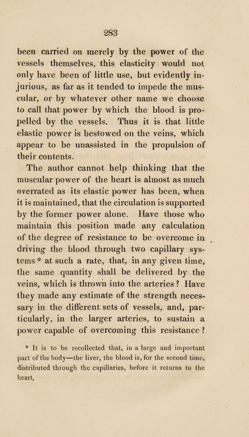 been carried on merely by the power of the vessels themselves, this elasticity would not only have been of little use, but evidently in¬ jurious, as far as it tended to impede the mus¬ cular, or by whatever other name we choose to call that power by which the blood is pro¬ pelled by the vessels. Thus it is that little elastic power is bestowed on the veins, which appear to be unassisted in the propulsion of their contents. The author cannot help thinking that the muscular power of the heart is almost as much overrated as its elastic power has been, when it is maintained, that the circulation is supported by the former power alone. Have those who maintain this position made any calculation of the degree of resistance to be overcome in driving the blood through two capillary sys¬ tems * at such a rate, that, in any given time, the same quantity shall be delivered by the veins, which is thrown into the arteries ? Have they made any estimate of the strength neces¬ sary in the different sets of vessels, and, par¬ ticularly, in the larger arteries, to sustain a power capable of overcoming this resistance ? * It is to be recollected that, in a large and important part of the body—the liver, the blood is, for the second time, distributed through the capillaries, before it returns to the heart,