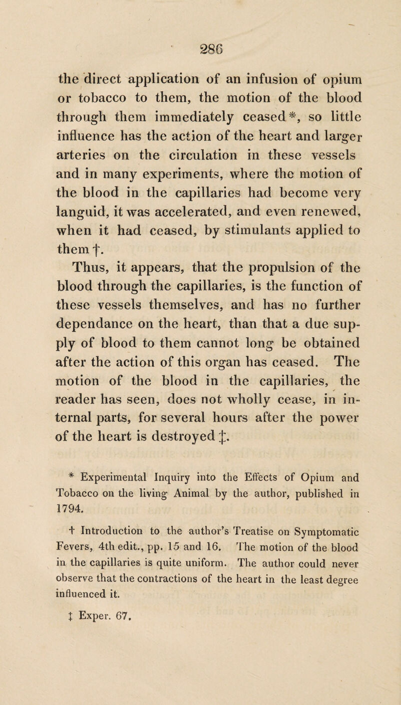 the direct application of an infusion of opium or tobacco to them, the motion of the blood through them immediately ceased*, so little influence has the action of the heart and larger arteries on the circulation in these vessels and in many experiments, where the motion of the blood in the capillaries had become very languid, it was accelerated, and even renewed, when it had ceased, by stimulants applied to them f. Thus, it appears, that the propulsion of the blood through the capillaries, is the function of these vessels themselves, and has no further dependance on the heart, than that a due sup¬ ply of blood to them cannot long be obtained after the action of this organ has ceased. The motion of the blood in the capillaries, the reader has seen, does not wholly cease, in in¬ ternal parts, for several hours after the power of the heart is destroyed J. * Experimental Inquiry into the Effects of Opium and Tobacco on the living Animal by the author, published in 1794. + Introduction to the author's Treatise on Symptomatic Fevers, 4th edit., pp. 15 and 16. The motion of the blood in the capillaries is quite uniform. The author could never observe that the contractions of the heart in the least degree influenced it. X Exper. 67.