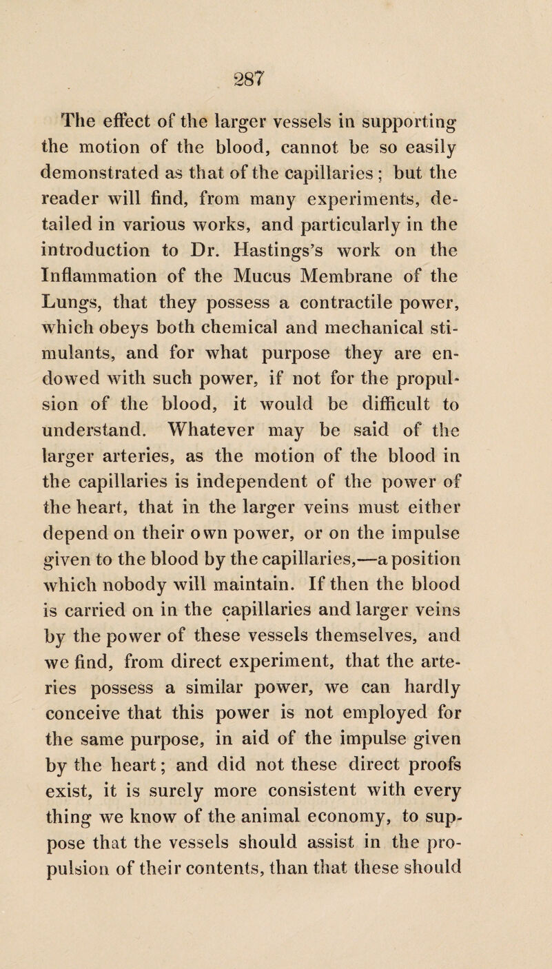 The effect of the larger vessels in supporting the motion of the blood, cannot be so easily demonstrated as that of the capillaries ; but the reader will find, from many experiments, de¬ tailed in various works, and particularly in the introduction to Dr. Hastings’s work on the Inflammation of the Mucus Membrane of the Lungs, that they possess a contractile power, which obeys both chemical and mechanical sti¬ mulants, and for what purpose they are en¬ dowed with such power, if not for the propul¬ sion of the blood, it would be difficult to understand. Whatever may be said of the larger arteries, as the motion of the blood in the capillaries is independent of the power of the heart, that in the larger veins must either depend on their own power, or on the impulse given to the blood by the capillaries,—a position which nobody will maintain. If then the blood is carried on in the capillaries and larger veins by the power of these vessels themselves, and we find, from direct experiment, that the arte¬ ries possess a similar power, we can hardly conceive that this power is not employed for the same purpose, in aid of the impulse given by the heart; and did not these direct proofs exist, it is surely more consistent with every thing we know of the animal economy, to sup¬ pose that the vessels should assist in the pro¬ pulsion of their contents, than that these should