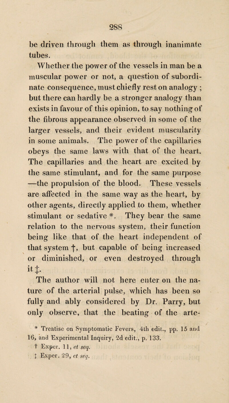 be driven through them as through inanimate tubes. Whether the power of the vessels in man be a muscular power or not, a question of subordi¬ nate consequence, must chiefly rest on analogy ; but there can hardly be a stronger analogy than exists in favour of this opinion, to say nothing of the fibrous appearance observed in some of the larger vessels, and their evident muscularity in some animals. The power of the capillaries obeys the same laws with that of the heart. The capillaries and the heart are excited by the same stimulant, and for the same purpose —the propulsion of the blood. These vessels are affected in the same way as the heart, by other agents, directly applied to them, whether stimulant or sedative *. They bear the same relation to the nervous system, their function being like that of the heart independent of that system *}*, but capable of being increased or diminished, or even destroyed through it J. The author will not here enter on the na¬ ture of the arterial pulse, which has been so fully and ably considered by Dr. Parry, but only observe, that the beating of the arte- * Treatise on Symptomatic Fevers, 4th edit., pp. 15 and 16, and Experimental Inquiry, 2d edit., p. 133. t Exper. \ \yet seq. J Exper. 29, et seq.